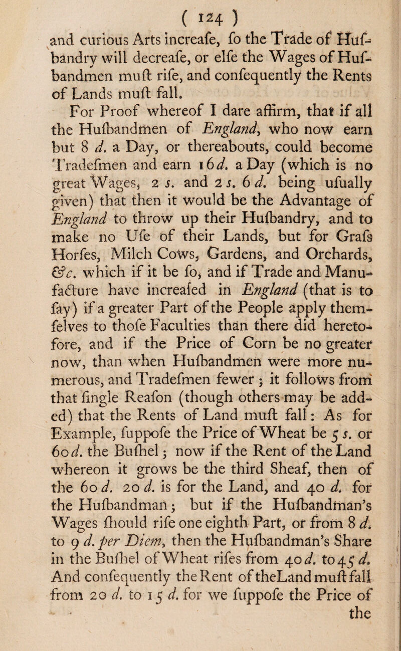 and curious Arts increafe, fo the Trade of Huf* bandry will decreafe, or elfe the Wages of Huf- bandmen mu ft rife, and confequently the Rents of Lands mu ft fall. For Proof whereof I dare affirm, that if all the Hufbandmen of England, who now earn but 8 d. a Day, or thereabouts, could become Tradefmen and earn 16 d. a Day (which is no great Wages, 2 s. and 2 s. 6 d. being ufually given) that then it would be the Advantage of England to throw up their Hufbandry, and to make no Ufe of their Lands, but for Grafs Horfes, Milch Cows, Gardens, and Orchards, &c. which if it be fo, and if Trade and Manu* fafture have increafed in England (that is to fay) if a greater Part of the People apply them- felves to thofe Faculties than there did hereto* fore, and if the Price of Corn be no greater now, than when Hufbandmen were more nu* merous, and Tradefmen fewer ; it follows from that ftngle Reafon (though others may be add¬ ed) that the Rents of Land muff: fall: As for Example, fuppofe the Price of Wheat be 5 s. or 60 d. the Bufhel; now if the Rent of the Land whereon it grows be the third Sheaf, then of the 60 d. 20 d. is for the Land, and 40 d. for the Hufbandman; but if the Hulbandman’s Wages fhould rife one eighth Part, or from 8 d. to 9 d. per Diem, then the Hufbandman’s Share in the Bufhel of Wheat rifes from 40^. to 45 d. And confequently the Rent oftheLand muff: fall from 20 d. to 15 d. for we fuppofe the Price of the
