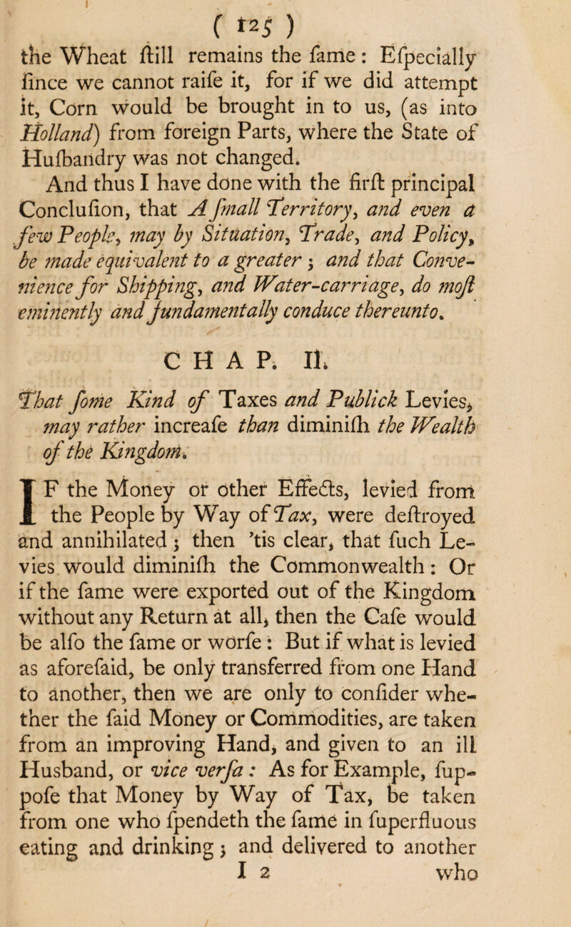 C tz5 ) the Wheat fill remains the fame: Efpecially fince we cannot raife it, for if we did attempt it. Corn would be brought in to us, (as into Holland) from foreign Parts, where the State of Hufbandry was not changed. And thus I have done with the firft principal Concluf on, that A fmall Territory, and even a few People, may by Situation, Trade, and Policy, be made equivalent to a greater $ and that Conve¬ nience for Shipping, and Water-carriage, do mojl eminently and jundamentally conduce thereunto. CHAP. Ilf That feme Kind of Taxes and Publick Levies* ?nay rather increafe than diminifh the Wealth of the Kingdom , IF the Money or other Effedts, levied front the People by Way of Tax, were defrayed and annihilated ; then ’tis clear* that fuch Le¬ vies would diminifh the Commonwealth: Or if the fame were exported out of the Kingdom without any Return at all* then the Cafe would be alfo the fame or worfe : But if what is levied as aforefaid, be only transferred from one Hand to another, then we are only to confider whe¬ ther the faid Money or Commodities, are taken from an improving Hand, and given to an ill Husband, or vice verfa : As for Example, fup- pofe that Money by Way of Tax, be taken from one who fpendeth the fame in fuperfluous eating and drinking 5 and delivered to another I 2 who