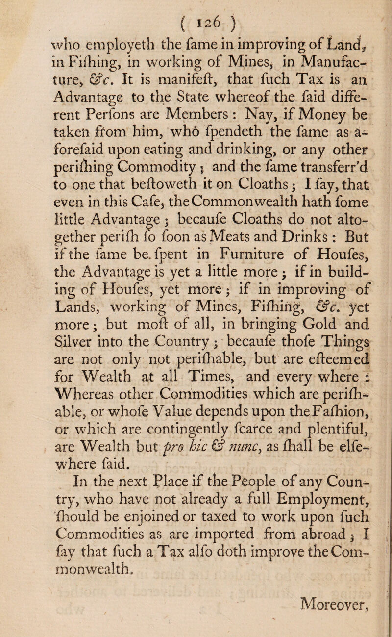 who employeth the fame in improving of Land* in Fifhing, in working of Mines, in Manufac¬ ture, &c. It is manifeft, that fuch Tax is an Advantage to the State whereof the faid diffe¬ rent Perfons are Members : Nay, if Money be taken from him, who fpendeth the fame as a- forefaid upon eating and drinking, or any other perifhing Commodity $ and the fame transferr’d to one that beftoweth it on Cloaths; I fay, that even in this Cafe, the Commonwealth hath fome little Advantage ; becaufe Cloaths do not alto¬ gether perifh fo foon as Meats and Drinks: But if the fame be. fpent in Furniture of Houfes, the Advantage is yet a little more ; if in build¬ ing of Houfes, yet more; if in improving of Lands, working of Mines, Fifhing, &c. yet more; but mo ft of all, in bringing Gold and Silver into the Country; becaufe thofe Things are not only not perifhable, but are efteemed for Wealth at all Times, and every where : Whereas other Commodities which are perifh¬ able, or whofe Value depends upon theFafhion, or which are contingently fcarce and plentiful, are Wealth but pro hie & nunc, as fhall be elfe- where faid. In the next Place if the People of any Coun¬ try, who have not already a full Employment, fhould be enjoined or taxed to work upon fuch Commodities as are imported from abroad $ I fay that fuch a Tax alfo doth improve the Com¬ monwealth. Moreover,