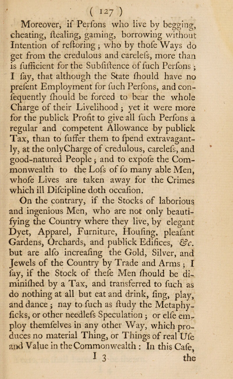 Moreover, if Perfons who live by begging;, cheating, Healing, gaming, borrowing without Intention of reftoring; who by thofe Ways do get from the credulous and carelefs, more than is fufficient for the Subfifience of fuch Perfons ; I fay, that although the State fhould have no prefent Employment for fuch Perfons, and con- fequently fhould be forced to bear the whole Charge of their Livelihood ; yet it were more for the publick Profit to give all fuch Perfons a regular and competent Allowance by publick Tax, than to fuffer them to fpend extravagant¬ ly, at the onlyCharge of credulous, carelefs, and good-natured People $ and to expofe the Com¬ monwealth to the Lofs of fo many able Men, whofe Lives are taken away for the Crimes which ill Difcipline doth occafion. On the contrary, if the Stocks of laborious and ingenious Men, who are not only beauti¬ fying the Country where they live, by elegant Dyet, Apparel, Furniture, Houfing, pleafant Gardens, Orchards, and publick Edifices, &c. but are alfo increafing the Gold, Silver, and Jewels of the Country by Trade and Arms; I fay, if the Stock of theie Men fhould be di~ minilhed by a Tax, and transferred to fuch as do nothing at all but eat and drink, fing, play, and dance ; nay to fuch as ftudy the Metaphy- licks, or other needlefs Speculation • or elfe etru ploy themfelves in any other Way, which pro¬ duces no material Thing, or Things of real Ufe and Value in the Commonwealth : In this Cafe, I 3 the i