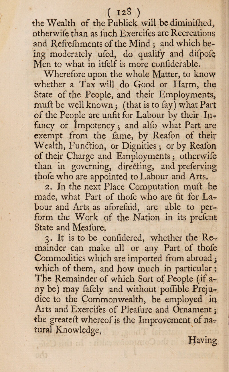 the Wealth of thePublick will be diminifheds otherwife than as fuch Exercifes are Recreations and Refreshments of the Mind ; and which be¬ ing moderately ufed, do qualify and difpofe Men to what in itfelf is more confiderable. Wherefore upon the whole Matter, to know whether a Tax will do Good or Harm, the State of the People, and their Employmentss mud: be well known $ (that is to fay) what Part of the People are unfit for Labour by their In¬ fancy or Impotency; and alfo what Part are exempt from the fame, by Reafon of their Wealth, Function, or Dignities; or by Reafon of their Charge and Employments; otherwife than in governing, directing, and preferving thofe who are appointed to Labour and Arts. 2. In the next Place Computation mud be made, what Part of thofe who are fit for La¬ bour and Arts as aforefaid, are able to per¬ form the Work of the Nation in its prefen $ State and Meafure, 3. It is to be confidered, whether the Re*? mainder can make all or any Part of thofe Commodities which are imported from abroad 5 which of them, and how much in particular: The Remainder of which Sort of People (if a- ny be) may fafely and without poffible Preju¬ dice to the Commonwealth, be employed in Arts and Exercifes of Pleafure and Ornament; the greated whereof is the Improvement of na-? tural Knowledge, Having