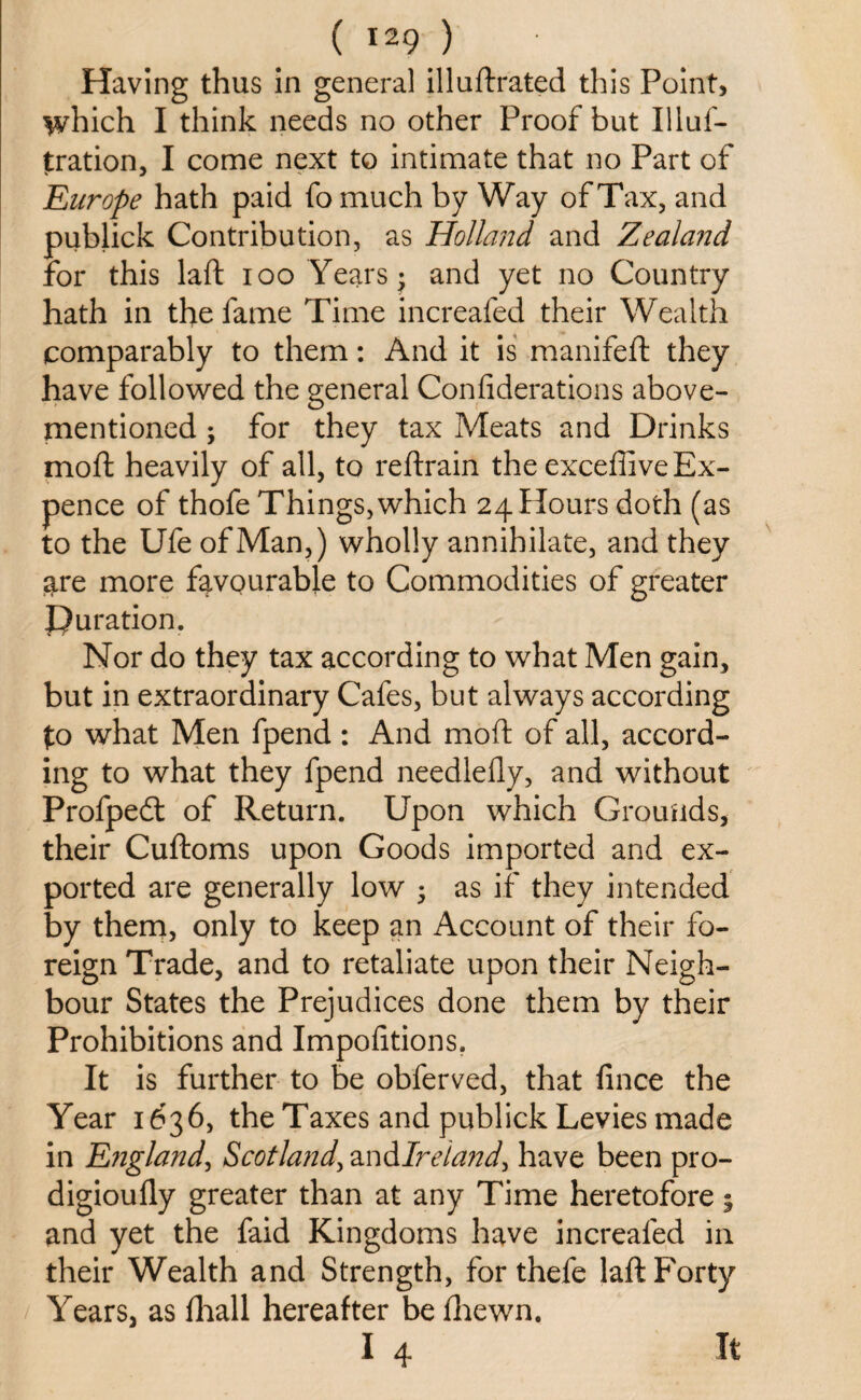 Having thus In general illuftrated this Point, which I think needs no other Proof but Illuf- jtration, I come next to intimate that no Part of Europe hath paid fo much by Way of Tax, and publick Contribution, as Holland and Zealand for this laft ioo Years* and yet no Country hath in the fame Time increafed their Wealth comparably to them: And it is manifeft they have followed the general Confiderations above- mentioned ; for they tax Meats and Drinks moft heavily of all, to reftrain the exceffive Ex¬ pence of thofe Things, which 24 Hours doth (as to the Ufe of Man,) wholly annihilate, and they are more favourable to Commodities of greater Duration. Nor do they tax according to what Men gain, but in extraordinary Cafes, but always according to what Men fpend: And moft of all, accord¬ ing to what they fpend needlefly, and without Profpecft of Return. Upon which Grounds, their Cuftoms upon Goods imported and ex¬ ported are generally low • as if they intended by them, only to keep an Account of their fo¬ reign Trade, and to retaliate upon their Neigh¬ bour States the Prejudices done them by their Prohibitions and Impofitions. It is further to be obferved, that fince the Year 1636, the Taxes and publick Levies made in England, Scotland, and Ireland, have been pro- digioufly greater than at any Time heretofore; and yet the faid Kingdoms have increafed in their Wealth and Strength, for thefe laft Forty Years, as fhall hereafter be fhewn. I 4 It
