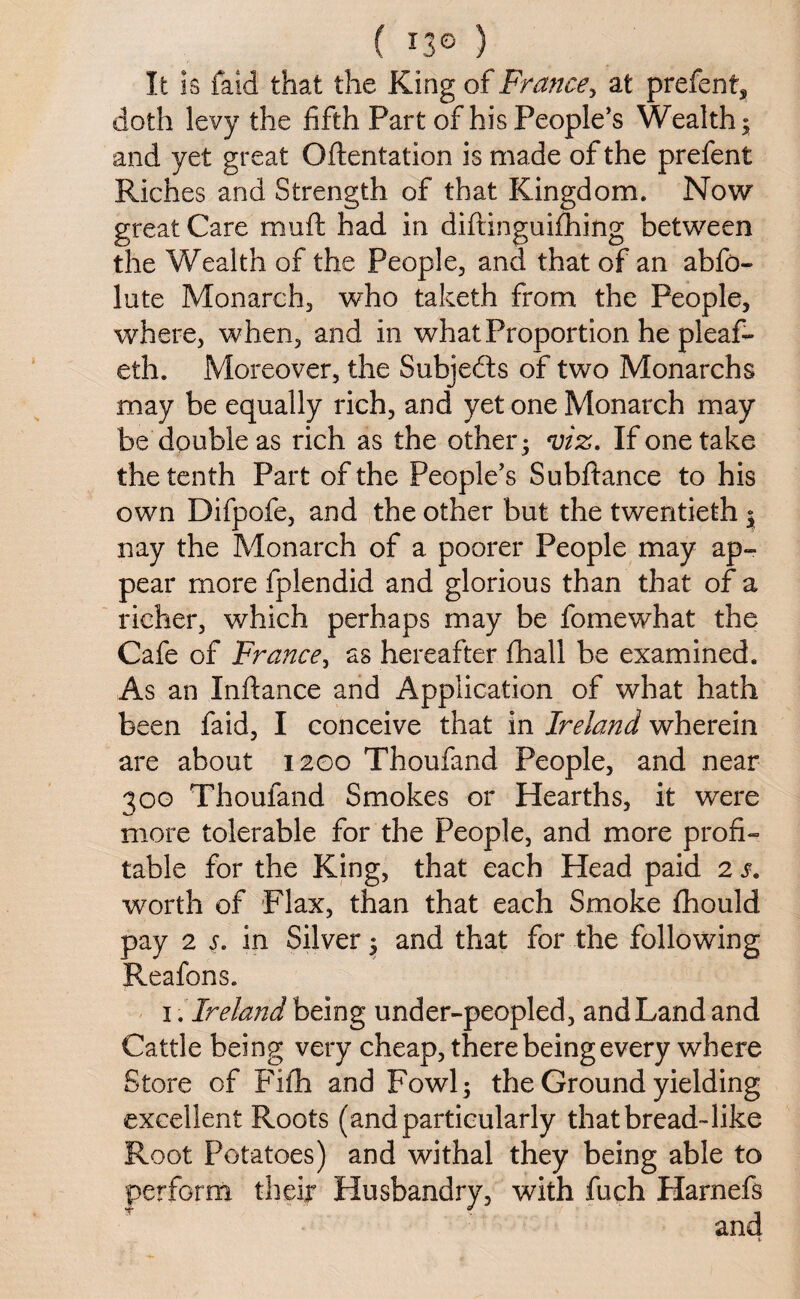 f O® ) It is faid that the King of France, at prefent, doth levy the fifth Part of his People’s Wealthy and yet great (Mentation is made of the prefent Riches and Strength of that Kingdom. Now great Care muft had in diftingoifhing between the Wealth of the People, and that of an abfo- lute Monarch, who talceth from the People, where, when, and in what Proportion he pleaf- eth. Moreover, the Subjects of two Monarchs may be equally rich, and yet one Monarch may be double as rich as the other ; m. If one take the tenth Part of the People’s Subftance to his own Difpofe, and the other but the twentieth ; nay the Monarch of a poorer People may ap¬ pear more fplendid and glorious than that of a richer, which perhaps may be fomewhat the Cafe of France, as hereafter fhall be examined. As an Inftance and Application of what hath been faid, I conceive that in Ireland wherein are about 1200 Thoufand People, and near 300 Thoufand Smokes or Hearths, it were more tolerable for the People, and more profi¬ table for the King, that each Head paid 2 s. worth of Flax, than that each Smoke fhould pay 2 5. in Silver 5 and that for the following Reafons. 1. Ireland being under-peopled, and Land and Cattle being very cheap, there being every where Store of Fifh and Fowl; the Ground yielding excellent Roots (and particularly that bread-like Root Potatoes) and withal they being able to perform their Husbandry, with fuch Harnefs v/- fir - -'V