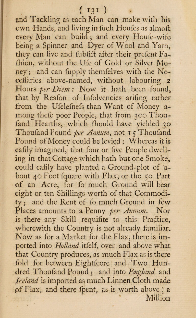 end Tackling as each Man can make with his own Hands, and living in fuch Houles as almoft every Man can build ; and every Houfe-wife being a Spinner and Dyer of Wool and Yarn, they can live and fubfift after their prefent Fa- fhion, without the Ufe of Gold or Silver Mo¬ ney; and can fupply themfelves with the Ne- ceflaries above-named, without labouring 2 Hours per Diem: Now it hath been found, that by Reafon of Infolvencies arifing rather from the Ufelefnefs than Want of Money a- mong thefe poor People, that from 300 Thou- fand Hearths, which fhould have yielded 30 Thoufand Pound per Annumy not 15 Thoufand Pound of Money could be levied 1 Whereas it is eafily imagined, that four or five People dwell¬ ing in that Cottage which hath but one Smoke, could eafily have planted a Ground-plot of a- bout 40 Foot fquare with Flax, or the 50 Part of an Acre, for fo much Ground will bear eight or ten Shillings worth of that Commodi¬ ty ; and the Rent of fo much Ground in few Places amounts to a Penny per Annum. Nor is there any Skill requifite to this Practice, wherewith the Country is not already familiar. Now as for a Market for the Flax, there is im¬ ported into Holland itfelf, over and above what that Country produces, as much Flax as is there fold for between Eightfcore and Two Hun¬ dred Thoufand Pound ; and into England and Ireland is imported as much Linnen Cloth made pf Flax, and there fpent, as is worth above * a Million