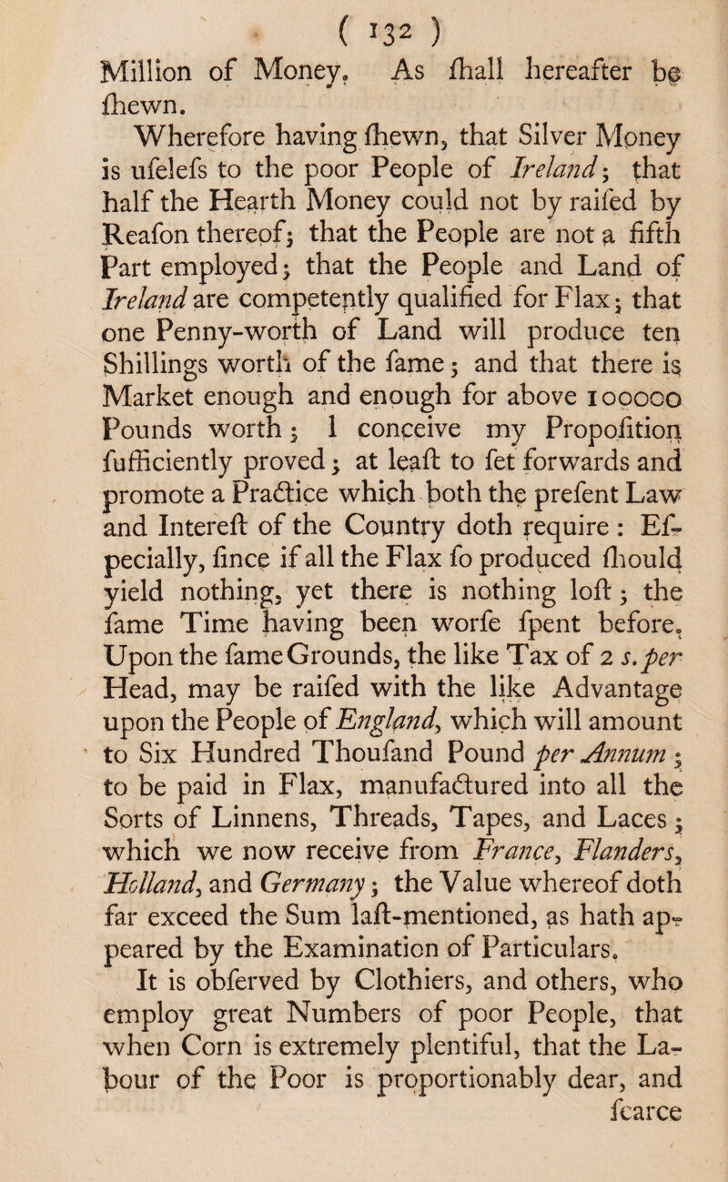 Million of Money. As Shall hereafter b§ Shewn. Wherefore having Shewn, that Silver Money is ufelefs to the poor People of Ireland; that half the Hearth Money could not by railed by Reafon thereof3 that the People are not a fifth Part employed; that the People and Land of Ireland are competently qualified for Flax 5 that one Penny-worth of Land will produce ten Shillings worth of the fame 5 and that there is Market enough and enough for above iopoco Pounds worth $ 1 conceive my Proposition Sufficiently proved; at leaft to fet forwards and promote a Practice which both the prefent Law and Intereft of the Country doth require : Es¬ pecially, fince if all the Flax fo produced Should yield nothing, yet there is nothing loft 5 the fame Time having been worfe fpent before. Upon the fame Grounds, the like Tax of 2 s.per Head, may be raifed with the like Advantage upon the People of England, which will amount to Six Hundred Thoufand Pound per Annum • to be paid in Flax, manufactured into all the Sorts of Linnens, Threads, Tapes, and Laces • which we now receive from France, Flanders, Holland, and Germany; the Value whereof doth far exceed the Sum laft-mentioned, as hath ap-? peared by the Examination of Particulars. It is obferved by Clothiers, and others, who employ great Numbers of poor People, that when Corn is extremely plentiful, that the La¬ bour of the Poor is proportionably dear, and fcarce
