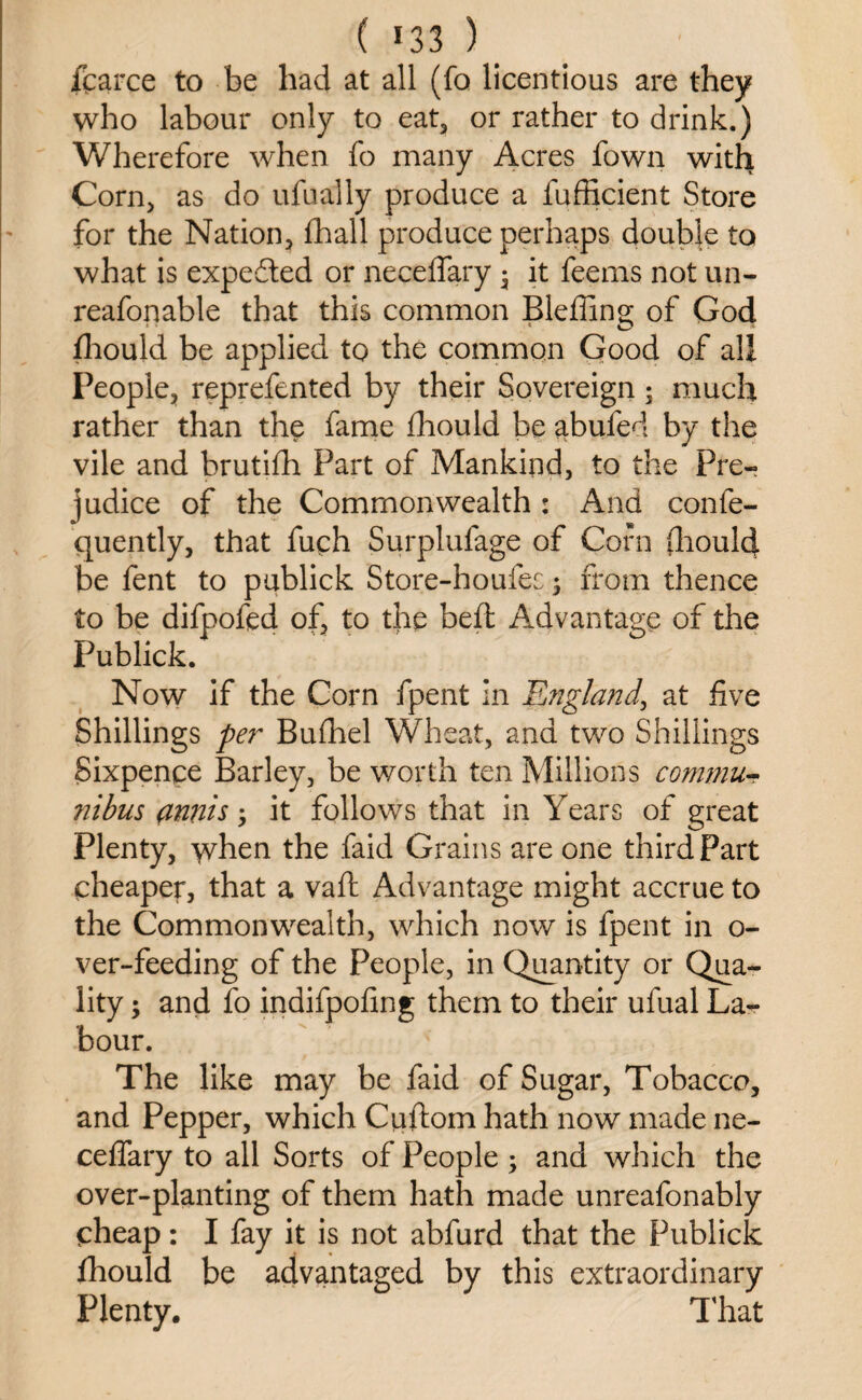 ( *33 ) _ fcarce to be had at all (fo licentious are they who labour only to eat, or rather to drink.) Wherefore when fo many Acres fown with Corn, as do ufually produce a fufficient Store for the Nation, fhall produce perhaps double to what is expe&ed or neceffary • it feems not un- reafonable that this common Bleffing; of God fhould be applied to the common Good of all People, reprefented by their Sovereign; much rather than the fame fhould be abufed by the vile and brutifh Part of Mankind, to the Pre¬ judice of the Commonwealth : And confe- quently, that fuch Surplufage of Corn fliould be fent to pablick Store-houfes ; from thence to be difpofed of, to the beft Advantage of the Publick. Now if the Corn fpent in England, at five Shillings per Bufhel Wheat, and two Shillings Sixpence Barley, be worth ten Millions commit- nibus amis; it follows that in Years of great Plenty, when the faid Grains are one third Part cheaper, that a vaft Advantage might accrue to the Commonwealth, which now is fpent in o- ver-feeding of the People, in Quantity or Qua¬ lity ; and fo indifpofing them to their ufual La¬ bour. The like may be faid of Sugar, Tobacco, and Pepper, which Cuftom hath now made ne¬ ceffary to all Sorts of People; and which the over-planting of them hath made unreafonably cheap: I fay it is not abfurd that the Publick fliould be advantaged by this extraordinary Plenty. That