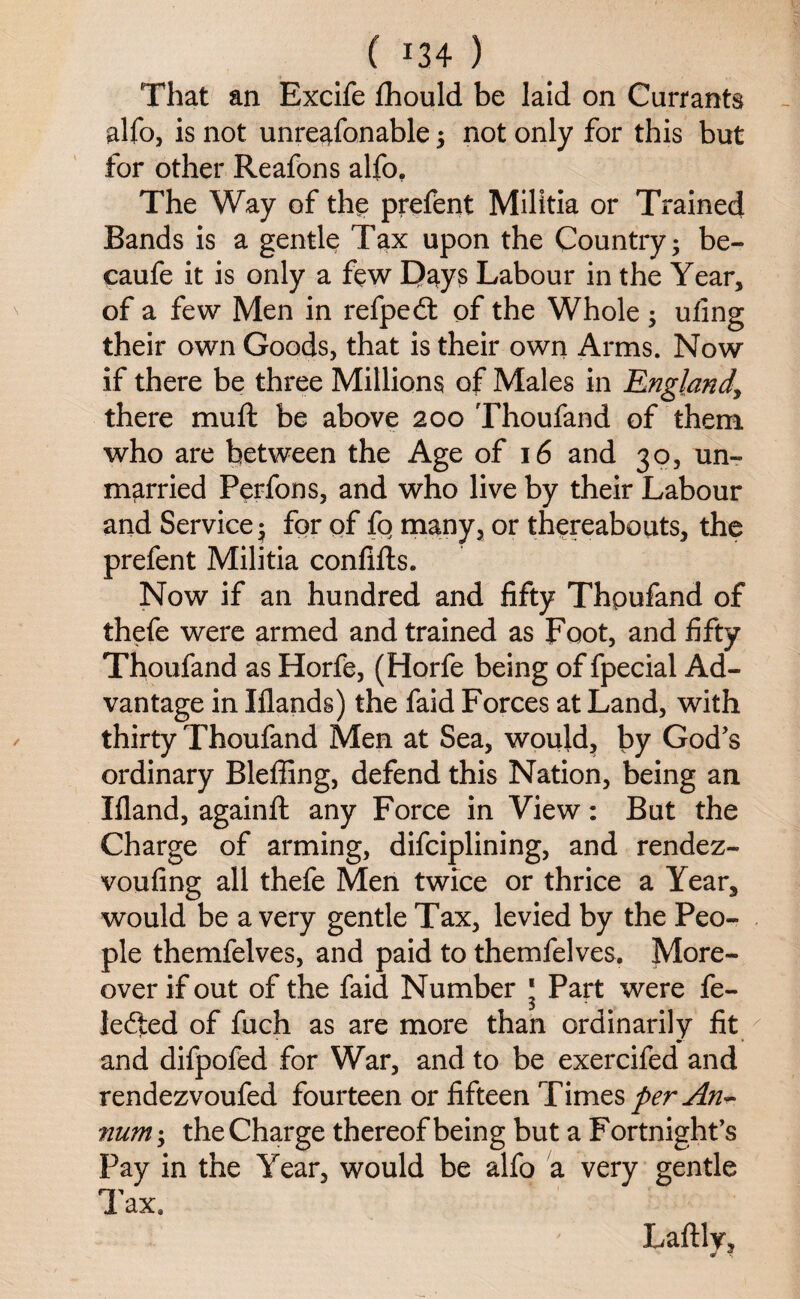 That an Excife fhould be laid on Currants alfo, is not unreasonable ; not only for this but for other Reafons alfo. The Way of the prefent Militia or Trained Bands is a gentle Tax upon the Country; be- caufe it is only a few Days Labour in the Year, of a few Men in refpedt of the Whole; uling their own Goods, that is their own Arms. Now if there be three Millions of Males in England, there muft be above 200 Thoufand of them who are between the Age of 16 and 30, un¬ married Perfons, and who live by their Labour and Service; for of fo many, or thereabouts, the prefent Militia confifts. Now if an hundred and fifty Thpufand of thefe were armed and trained as Foot, and fifty Thoufand as Horfe, (Horfe being of fpecial Ad¬ vantage in Iflands) the faid Forces at Land, with thirty Thoufand Men at Sea, would, by God’s ordinary Bleffing, defend this Nation, being an Ifland, againft any Force in View: But the Charge of arming, difciplining, and rendez- voufing all thefe Men twice or thrice a Year, would be a very gentle Tax, levied by the Peo¬ ple themfelves, and paid to themfelves. More¬ over if out of the faid Number ‘ Part were fe- ledted of fuch as are more than ordinarily fit and difpofed for War, and to be exercifed and rendezvoufed fourteen or fifteen Times per An- 7ium; the Charge thereof being but a Fortnight’s Pay in the Year, would be alfo a very gentle Tax. Laftlr,