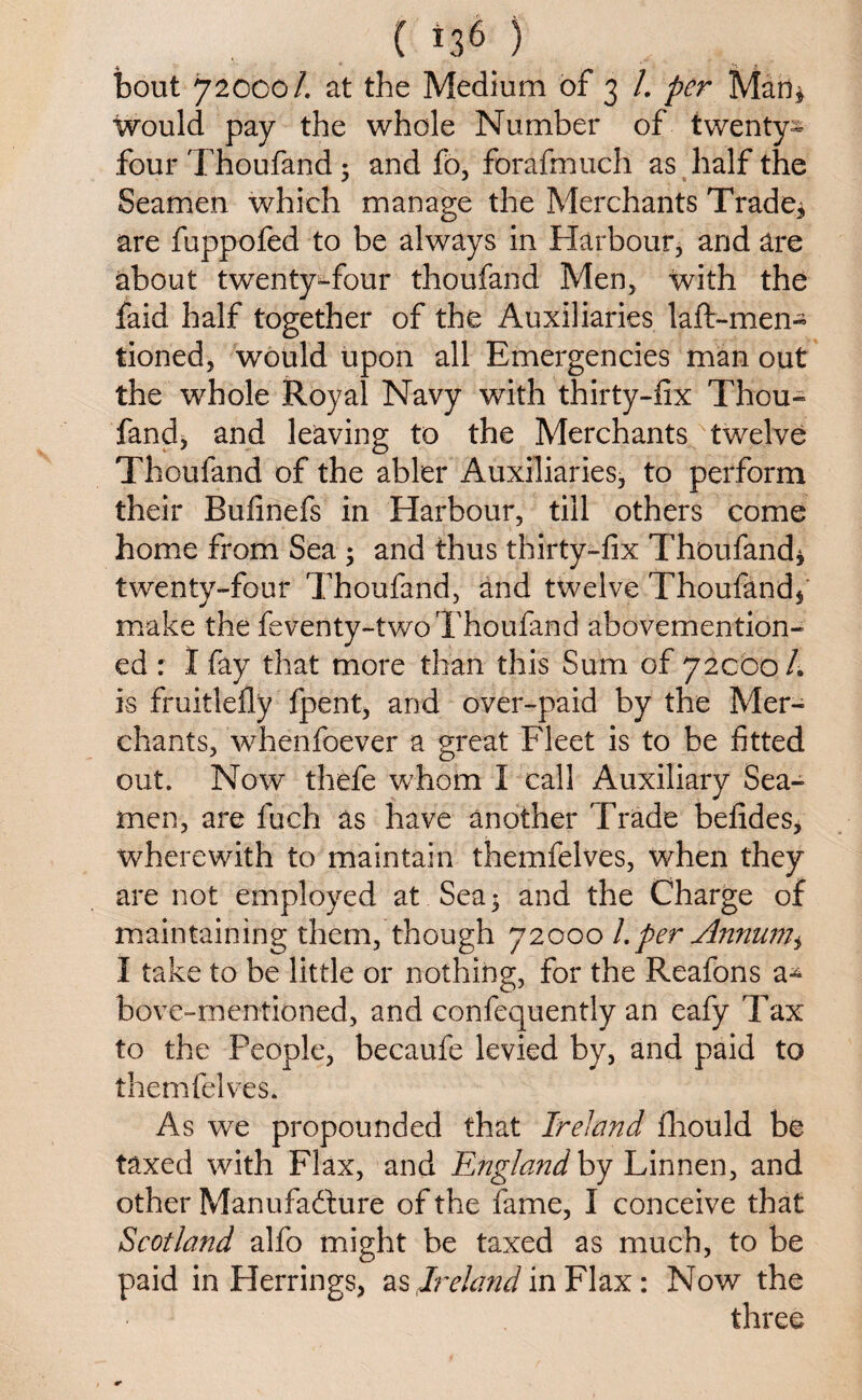 bout 72000/. at the Medium of 3 /. per Man* would pay the whole Number of twenty- four Thoufand 5 and fo, forafmuch as half the Seamen which manage the Merchants Trade* are fuppofed to be always in Harbour, and are about twenty-four thoufand Men, with the faid half together of the Auxiliaries laft-men- tioned, would upon all Emergencies man out the whole Royal Navy with thirty-fix Thou¬ fand, and leaving to the Merchants twelve Thoufand of the abler Auxiliaries, to perform their Bufinefs in Harbour, till others come home from Sea 5 and thus thirty-fix Thoufand* twenty-four Thoufand, and twelve Thoufand* make the feventy-two Thoufand abovemention- ed : I fay that more than this Sum of 72CO0/. is fruitlefly fpent, and over-paid by the Mer¬ chants, whenfoever a great Fleet is to be fitted out. Now thefe whom I call Auxiliary Sea¬ men, are fuch as have another Trade befides* wherewith to maintain themfelves, when they are not employed at Sea * and the Charge of maintaining them, though 72000 1. per Annum^ I take to be little or nothing, for the Reafons a-^ bove-mentioned, and confequently an eafy Tax to the People, becaufe levied by, and paid to themfelves. As we propounded that Ireland fhould be taxed with Flax, and England by Linnen, and other Manufacture of the fame, I conceive that Scotland alfo might be taxed as much, to be paid in Herrings, as Ireland in Flax : Now the three