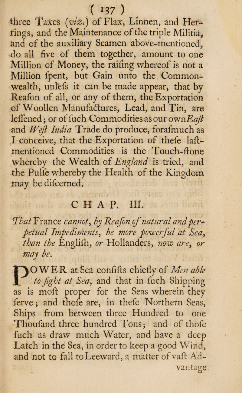 three Taxes (viz.) of Flax, Linnen, and Her¬ rings, and the Maintenance of the triple Militia, and of the auxiliary Seamen above-mentioned, do all five of them together, amount to one Million of Money, the raifing whereof is not a Million fpent, but Gain unto the Common¬ wealth, unl'efs it can be made appear, that by Reafon of all, or any of them, the Exportation of Woollen Manufactures, Lead, and Tin, are leflened; or of fuch Commodities as our ownEaft and Weft India Trade do produce, forafmuch as I conceive, that the Exportation of thefe laft- mentioned Commodities is the Touch-ftone whereby the Wealth of England is tried, and the Pulfe whereby the Health of the Kingdom may be difcerned. CHAP. Ill* \That France cannot, by Reafon of natural and per* petual Impediments, be more powerful at Sea, than the Engliflh, or Hollanders, now are, or may be. POWER at Sea confifts chiefly of Men able to fight at Sea, and that in fuch Shipping as is molt proper for the Seas wherein they ferve; and thofe are, in thefe Northern Seas, Ships from between three Hundred to one Thoufand three hundred Tons; and of thofe fuch as draw much Water, and have a deep Latch in the Sea, in order to keep a good Wind, and not to fall to Leeward, a matter of vaft Ad¬ vantage