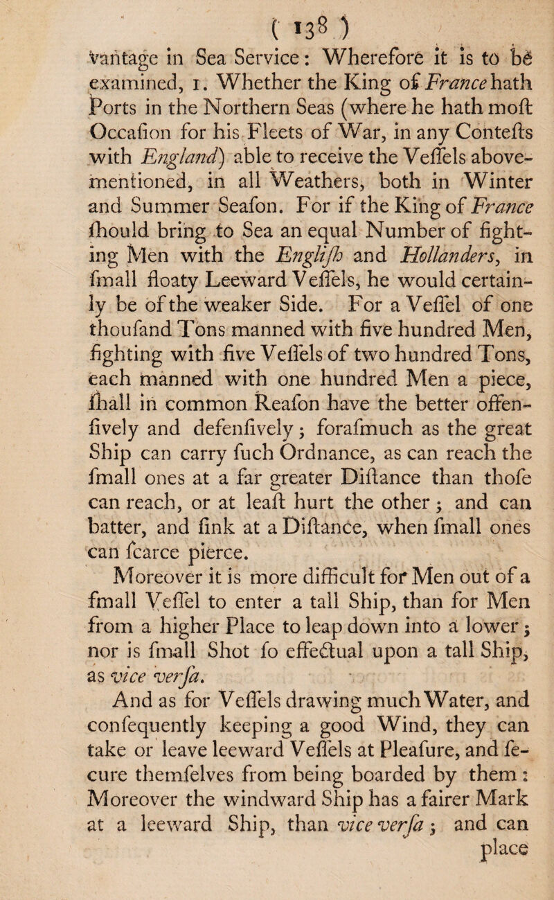 Vantage in Sea Service: Wherefore it is to bd examined, i. Whether the King of Francehath Ports in the Northern Seas (where he hath mo ft Occafion for his Fleets of War, in any Contefts with England) able to receive the Veffels above- mentioned, in all Weathers, both in Winter and Summer Seafon. For if the King of France fhould bring to Sea an equal Number of fight¬ ing Men with the Englijh and Hollanders, in fmall floaty Leeward Veffels, he would certain¬ ly be of the weaker Side. For aVefiel of one thoufand Tons manned with five hundred Men, fighting with five Veflels of two hundred Tons, each manned with one hundred Men a piece, fhall in common Reafon have the better offen- fively and defenfively; forafmuch as the great Ship can carry fuch Ordnance, as can reach the fmall ones at a far greater Diftance than thofe can reach, or at leaft hurt the other; and can batter, and fink at a Diftance, when fmall ones can fcarce pierce. Moreover it is more difficult for Men out of a fmall Vefiel to enter a tall Ship, than for Men from a higher Place to leap down into a lower j nor is fmall Shot fo effectual upon a tall Ship, as vice verjd. And as for Veffels drawing much Water, and confequently keeping a good Wind, they can take or leave leeward Veflels at Pleafure, and fe- cure themfelves from being boarded by them : Moreover the windward Ship has a fairer Mark at a leeward Ship, than vice verfa j and can place