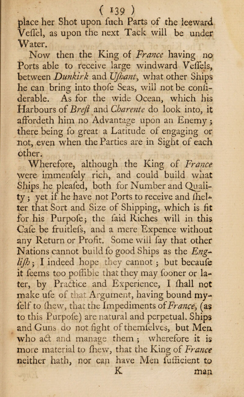 place her Shot upon fuch Parts of the leeward. Veffel, as upon the next Tack will be under Water. Now then the King of France having no Ports able to receive large windward Veffels, between Dunkirk and IJJhant, what other Ships he can bring into thofe Seas, will not be conli- derable. As for the wide Ocean, which his Harbours of Breji and Charente do look into, it affordeth him no Advantage upon an Enemy; there being fo great a Latitude of engaging or not, even when the Parties are in Sight of each other. Wherefore, although the King of France were immenfely rich, and could build what Ships he pleafed, both for Number and Quali¬ ty ; yet if he have not Ports to receive and flieL ter that Sort and Size of Shipping, which is fit for his Purpofe; the faid Riches will in this Cafe be fruitlefs, and a mere Expence without any Return or Profit. Some will fay that other Nations cannot build fo good Ships as the Eng* lifh; I indeed hope they cannot ; but becaufe it feems too poffible that they may fooner or la¬ ter, by Practice and Experience, I fhall not make ufe of that Argument, having bound my- felf to (hew, that the Impediments of France > (as to this Purpofe) are natural and perpetuah Ships and Guns do not fight of tbemfelves, but Men who adt and manage them ; wherefore it is more material to fhew, that the King of France neither hath, nor cap have Men fufficient to K man