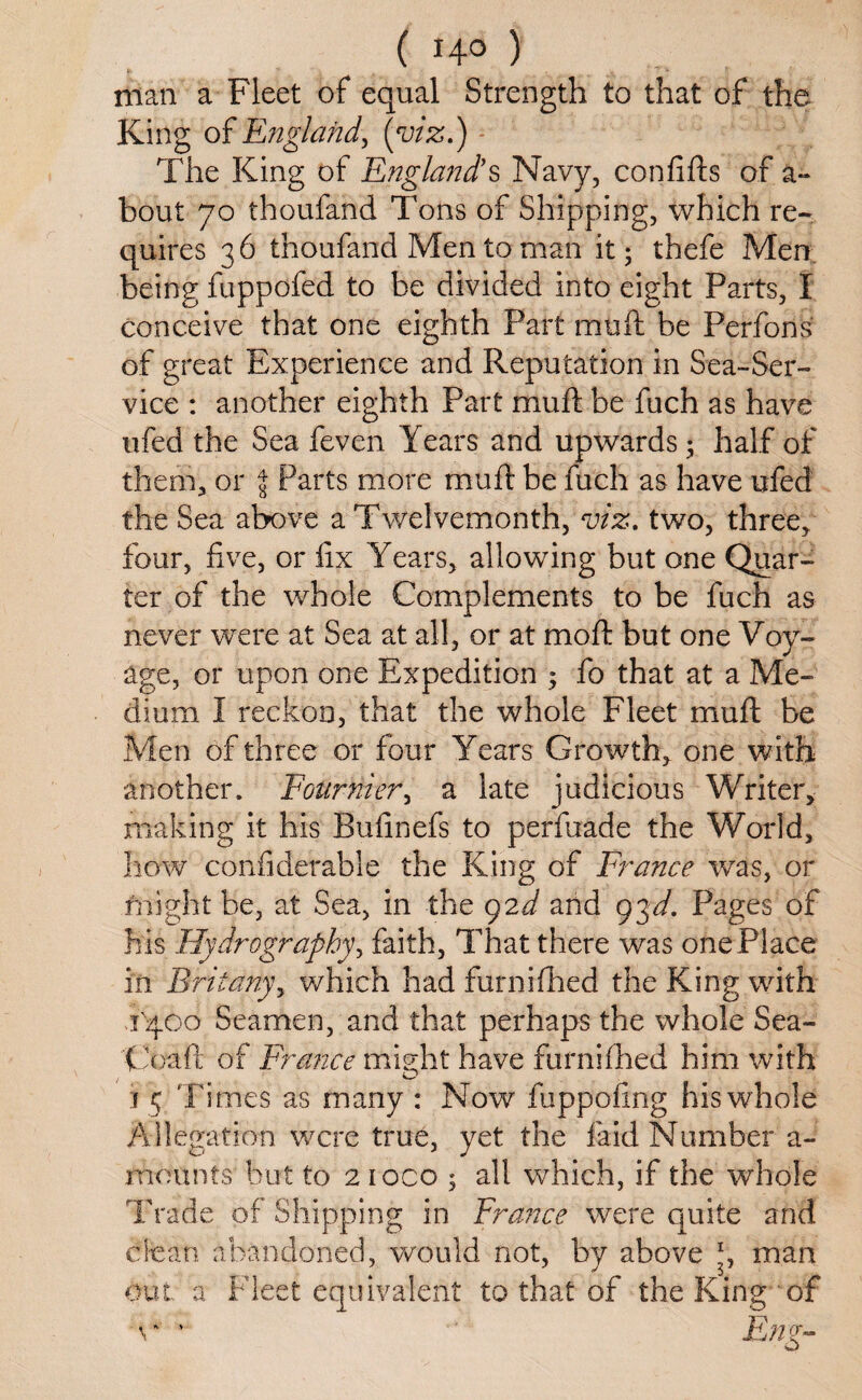 man a Fleet of equal Strength to that of the King of England, (viz.) The King of England’s Navy, confifts of a- bout 70 thoufand Tons of Shipping, which re¬ quires 36 thoufand Men to man it; thefe Men being fuppofed to be divided into eight Parts, I conceive that one eighth Part muft be Perfons of great Experience and Reputation in Sea-Ser¬ vice : another eighth Part muft be fuch as have ufed the Sea feven Years and upwards; half of them, or $ Parts more muft be fuch as have ufed the Sea above a Twelvemonth, viz. two, three, four, five, or fix Years, allowing but one Quar¬ ter of the whole Complements to be fuch as never were at Sea at all, or at moft but one Voy¬ age, or upon one Expedition ; fo that at a Me¬ dium I reckon, that the whole Fleet muft be Men of three or four Years Growth, one with another. Fournier, a late judicious Writer, making it his Bufinefs to perfuade the World, how confiderable the King of France was, or might be, at Sea, in the 92d and 93d. Pages of his Hydrography, faith, That there was one Place in Briianyy which had furnifhed the King with 1400 Seamen, and that perhaps the whole Sea- Coaft of France might have furnifhed him with z O j 5 Times as many : Now fuppofing his whole Allegation were true, yet the laid Number a- rnounfs but to 2 ioco ; all which, if the whole Trade of Shipping in France were quite and clean abandoned, would not, by above \ man out a Fleet equivalent to that of the King of r * Eng-