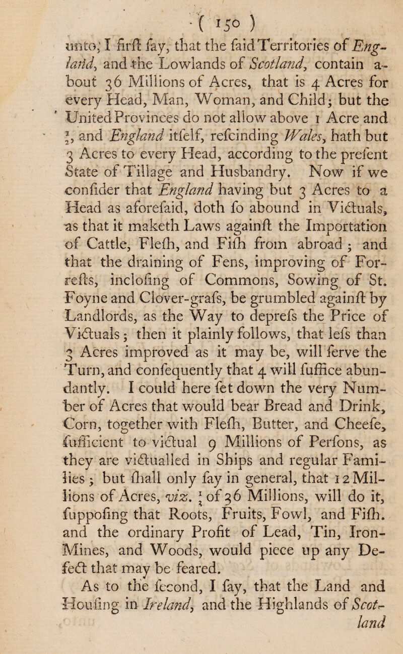 •( r5° ) unto; I firft fay, that the faid Territories of Eng- land, and the Lowlands of Scotland, contain a- bout 36 Millions of Acres, that is 4 Acres for every Head, Man, Woman, and Child; but the United Provinces do not allow above 1 Acre and b and England itfelf, refcinding Walesy hath but 3 Acres to every Head, according to the prelent State of Tillage and con fider that England having but 3 Acres to a Head as aforefaid, doth fo abound in Victuals, as that it maketh Laws againft the Importation of Cattle, Flefh, and Fifh from abroad ; and that the draining of Fens, improving of For™ re its, inclofing of Commons, Sowing of St, Foyne and Clover-grafs, be grumbled againft by Landlords, as the Way to deprefs the Price of Victuals; then it plainly follows, that lefs than 3 Acres improved as it may be, will ferve the Turn, and confequently that 4 will fuffice abun¬ dantly. I could here fet down the very Num¬ ber of Acres that would bear Bread and Drink, Corn, together with Flefh, Butter, and Cheefe, they are victualled in Ships and regular Fami¬ lies ; but final 1 only fay in general, that 12MH- libns of Acres, viz. * of 36 Millions, will do it, fuppofing that Roots, Fruits, Fowl, and Fifh. and the ordinary Profit of Lead, Tin, Iron- Mines, and Woods, would piece up any De¬ fied that may be feared. As to the fecond, I fay, that the Land and Flouting in Ireland, and the Highlands of ScoE land Husbandry. Now if we