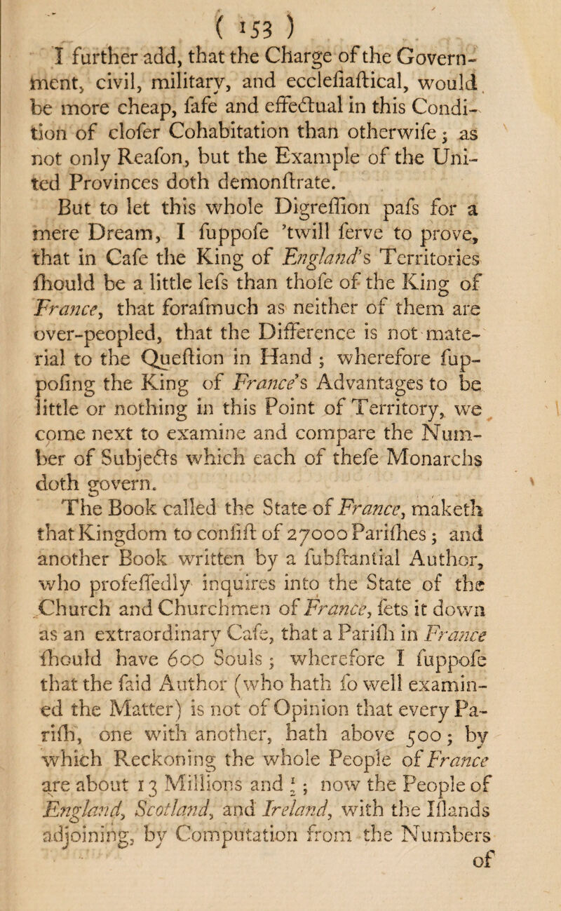 ( *53 ) I further add, that the Charge of the Govern¬ ment, civil, military, and ecclenaftical, would be more cheap, fafe and effedtual in this Condi¬ tion of clofer Cohabitation than otherwife; as not only Reafon, but the Example of the Uni¬ ted Provinces doth demonftrate. But to let this whole Digreffion pafs for a mere Dream, I fuppofe ’twill ferve to prove, that in Cafe the King of England's Territories ffould be a little lefs than thofe of the King; of France, that forafmuch as neither of them are over-peopled, that the Difference is not mate¬ rial to the Queflion in Hand ; wherefore fup- pofing the King of France's Advantages to be little or nothing in this Point of Territory, we come next to examine and compare the Num¬ ber of Subjefts which each of thefe Monarchy doth govern. The Book called the State of France, maketh that Kingdom to coniift of 27000 Parifhes; and another Book written by a fubftantial Author, who profeffedly inquires into the State of the Church and Churchmen of France, lets it down as an extraordinary Cafe, that a Pari ill in France j * ffould have 600 Souls ; wherefore I fuppofe that the faid Author (who hath fo well examin¬ ed the Matter) is not of Opinion that every Pa- riff), one with another, hath above 500; by which Reckoning the whole People of France are about 13 Millions and \; now the People of England\ Scotland, and Ireland, with the Iflands adjoining, by Computation from the Numbers of