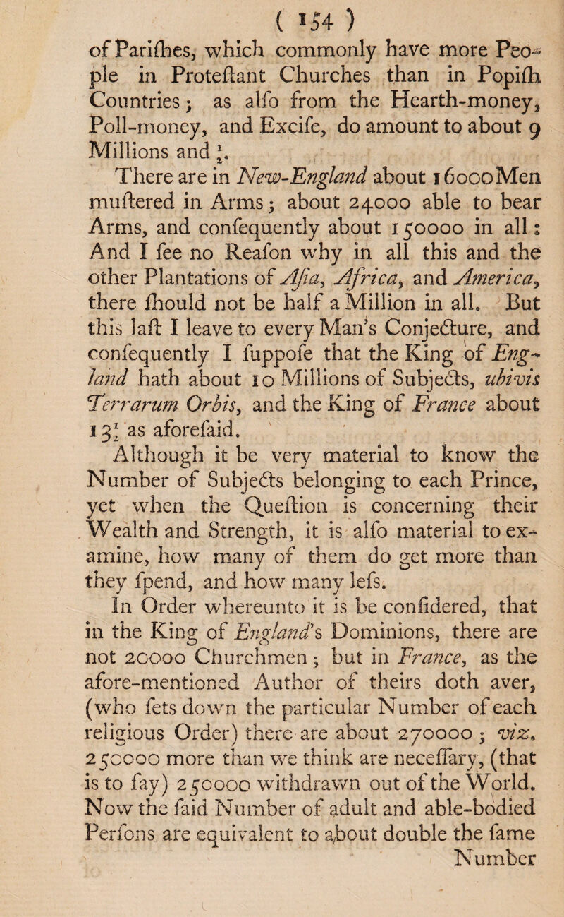 of Parishes, which commonly have more Peo¬ ple in Proteftant Churches than in Popifli Countries; as alfo from the Hearth-money* Poll-money, and Excife, do amount to about 9 Millions and 1. There are in New-England about i6oooMen muftered in Arms; about 24000 able to bear Arms, and confequently about 150000 in all: And I fee no Reafon why in all this and the other Plantations of AJia^ Africa, and America, there Ihould not be half a Million in alh But this laft I leave to every Man’s Conjecture, and confequently I fuppofe that the King of Eng- land hath about 10 Millions of Subjects, ubivis Ferr arum Orbis, and the King of France about 131 as aforefaid. Although it be very material to know the Number of Subjects belonging to each Prince, yet when the Queftion is concerning their Wealth and Strength, it is alfo material to'ex¬ amine, how many of them do get more than they fpend, and how many lefs. In Order whereunto it is be confidered, that in the King of England!s Dominions, there are not 20000 Churchmen ; but in France, as the afore-mentioned Author of theirs doth aver, (who fets down the particular Number of each religious Order) there are about 270000 ; viz. 250000 more than we think are neceffary, (that is to fay) 25000 o withdrawn out of the World* Now the faid Number of adult and able-bodied Perfons, are equivalent to about double the fame Number