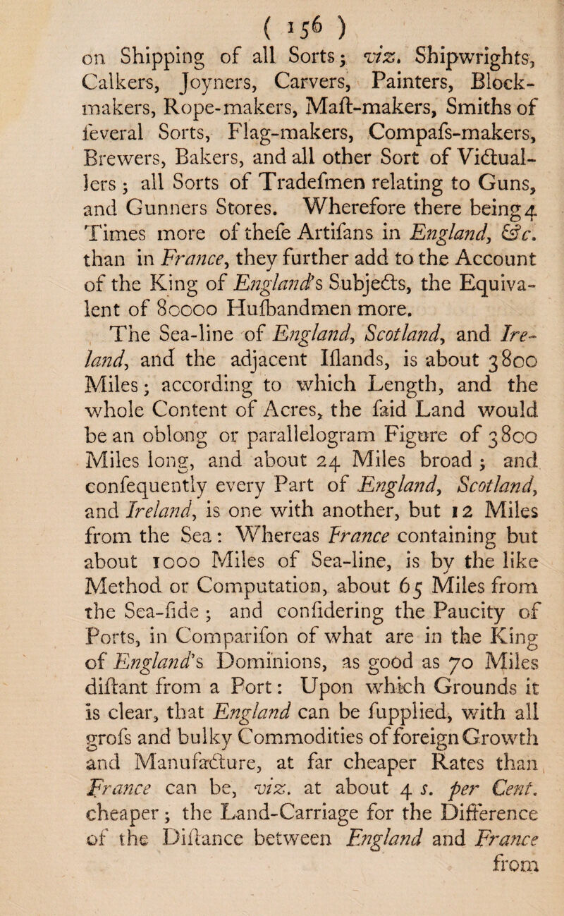 on Shipping of all Sorts; viz. Shipwrights, Calkers, Joyners, Carvers, Painters, Block- makers, Rope-makers, Maft-makers, Smiths of leveral Sorts, Flag-makers, Compafs-makers, Brewers, Bakers, and all other Sort of Victual¬ lers ; all Sorts of Tradefmen relating to Guns, and Gunners Stores. Wherefore there being4 Times more of thefe Artifans in England, &c, than in France, they further add to the Account of the King of England’s Subjects, the Equiva¬ lent of 80000 Hulbandmen more. The Sea-line of England, Scotland, and Ire¬ land and the adjacent Blands, is about 3800 Miles; according to which Length, and the whole Content of Acres, the faid Land would bean oblong or parallelogram Figure of 3800 Miles long, and about 24 Miles broad ; and confequently every Part of England, Scotland, and Ireland, is one with another, but 12 Miles from the Sea: Whereas France containing but about 1000 Miles of Sea-line, is by the like Method or Computation, about 65 Miles from the Sea-fide ; and confidering the Paucity of Ports, in Comparifon of what are in the King of England’s Dominions, as good as 70 Miles diftant from a Port: Upon which Grounds it is clear, that England can be fupplied, with all grofs and bulky Commodities of foreign Growth and Manufacture, at far cheaper Rates than France can be, viz, at about 4 s. per Cent. cheaper; the Land-Carriage for the Difference of the Diftance between England and France from