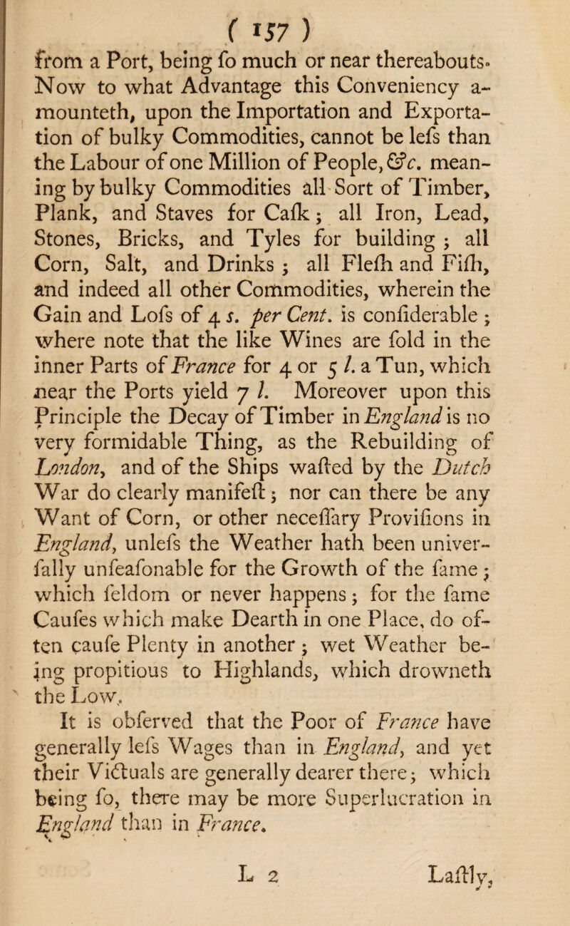 from a Port, being fo much or near thereabouts- Now to what Advantage this Conveniency a- mounteth, upon the Importation and Exporta¬ tion of bulky Commodities, cannot be lefs than the Labour of one Million of People, GV. mean¬ ing by bulky Commodities all Sort of Timber, Plank, and Staves for Calk; all Iron, Lead, Stones, Bricks, and Tyles for building ; all Corn, Salt, and Drinks ; all Flelh and Fifh, and indeed all other Commodities, wherein the Gain and Lofs of 4 s. per Cent. is conliderable ; where note that the like Wines are fold in the inner Parts of France for 4 or 5 /. a Tun, which near the Ports yield 7 l. Moreover upon this Principle the Decay of Timber in England is no very formidable Thing, as the Rebuilding of Lo?idony and of the Ships wafted by the Dutch War do clearly manifeft $ nor can there be any Want of Corn, or other neceflary Provilions in England, unlefs the Weather hath been univer- fally unfeafonable for the Growth of the fame $ which feldom or never happens; for the fame Caufes which make Dearth in one Place, do of¬ ten caufe Plenty in another ; wet Weather be¬ ing propitious to Highlands, which drowneth the Low, It is obferved that the Poor of France have generally lefs Wages than in England, and yet their Vidtuals are generally dearer there • which being fo, there may be more Super 1 aeration in England than in France.