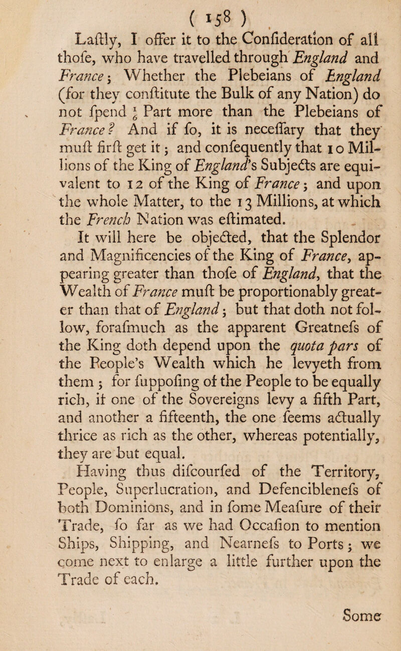 Laftly, I offer it to the Confideration of all thofe, who have travelled through England and France; Whether the Plebeians of England (for they conftitute the Bulk of any Nation) do not fpend \ Part more than the Plebeians of France ? And if fo, it is neceffary that they muff firft get it ; and confequently that 1 o Mil¬ lions of the King of England's Subjedts are equi¬ valent to 12 of the King of France; and upon the whole Matter, to the 13 Millions, at which the French Nation was eftimated. It will here be objected, that the Splendor and Magnificencies of the King of France, ap¬ pearing greater than thofe of England, that the Wealth of France muff be proportionably great¬ er than that of England; but that doth not fol¬ low, forafmuch as the apparent Greatnefs of the King doth depend upon the quota pars of the People’s Wealth which he levyeth from them ; for fuppoling of the People to be equally rich, it one of the Sovereigns levy a fifth Part, and another a fifteenth, the one feems actually thrice as rich as the other, whereas potentially, they are but equal. Having thus difcourfed of the Territory, People, Superlucration, and Defenciblenefs of both Dominions, and in lome Meafure of their Trade, fo far as we had Gccafion to mention Ships, Shipping, and Nearnefs to Ports; we come next to enlarge a little further upon the Trade of each. Some