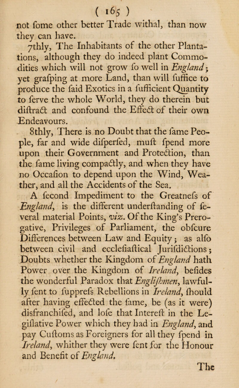 ( «65 ) not fome other better Trade withal, than now they can have. 7thly, The Inhabitants of the other Planta¬ tions, although they do indeed plant Commo¬ dities which will not grow fo well in England; yet grafping at more Land, than will fuffice to produce the faid Exotics in a lufficient Quantity to ferve the whole World, they do therein but diftradt and confound the Effedt of their own Endeavours. 8thly, There is no Doubt that the fame Peo¬ ple, far and wide difperfed, muff fpend more upon their Government and Protection, than the fame living compadtly, and when they have no Occafion to depend upon the Wind, Wea¬ ther, and all the Accidents of the Sea. A fecond Impediment to the Greatnefs of England, is the different underftanding of fe- veral material Points, viz. Of the King’s Prero¬ gative, Privileges of Parliament, the obfcure Differences between Law and Equity; as alfo between civil and ecclefiaftical Jurifdidtions; Doubts whether the Kingdom of England hath Power over the Kingdom of Ireland, befides the wonderful Paradox that Englijhmen, lawful¬ ly fent to fupprefs Rebellions in Ireland, flhould after having effedted the fame, be (as it were) disfranchifed, and lofe that Intereft in the Le- giflative Power which they had in England, and pay Cuftorns as Foreigners for all they fpend in Ireland, whither they were fent for the Honour and Benefit of Englandf The