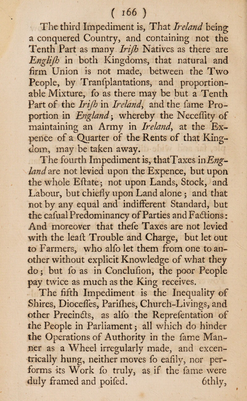 The third Impediment is, That Ireland being a conquered Country, and containing not the Tenth Part as many .Irijh Natives as there are Englifh in both Kingdoms, that natural and firm Union is not made, between the Two People, by Tranfplantations, and proportion- able Mixture, fo as there may be but a Tenth Part of the Irijh in Ireland, and the fame Pro¬ portion in England • whereby the Neceffity of maintaining an Army in Ireland, at the Ex¬ pence of a Quarter of the Rents of that King¬ dom., may be taken away. The fourth Impediment is, thatTaxes mEng- land are not levied upon the Expence, but upon the whole Eftate; not upon Lands, Stock, and Labour, but chiefly upon Land alone; and that not by any equal and indifferent Standard, but the cafual Predominancy of Parties and Fadtions: And moreover that thefe Taxes are not levied with the lealf Trouble and Charge, but let out to Farmers, who alfo let them from one to an¬ other without explicit Knowledge of what they do; but fo as in Conclufion, the poor People pay twice as much as the King receives. The fifth Impediment is the Inequality of Shires, Dioceffes, Parifhes, Church-Livings, and other Precinfts, as alfo the Reprefen tat ion of the People in Parliament; all which do hinder the Operations of Authority in the fame Man¬ ner as a Wheel irregularly made, and excen- trically hung, neither moves fo eafiiv, nor per¬ forms its Work fo truly, as if the fame were duly framed and poifed. 6thly,