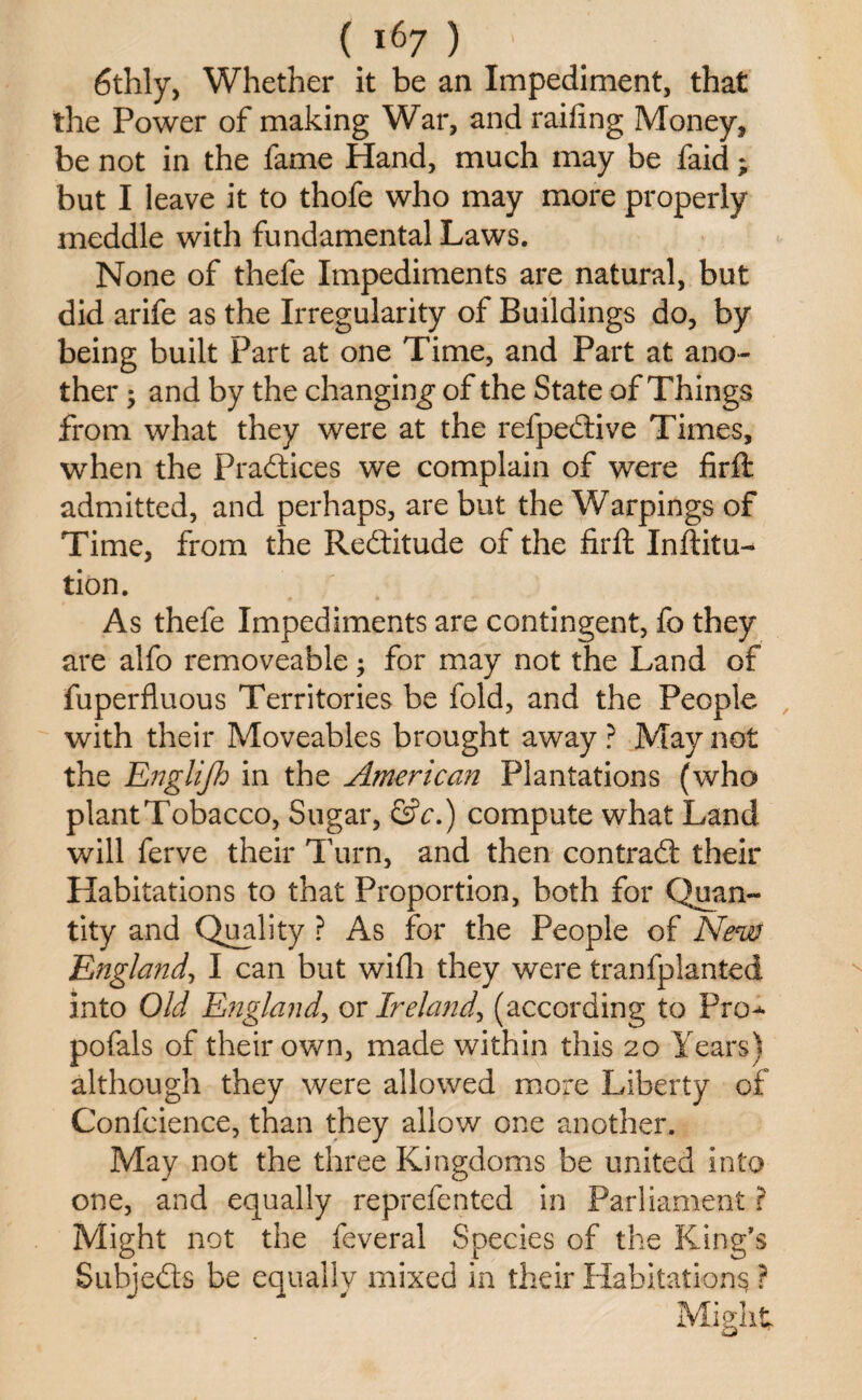 6thly, Whether it be an Impediment, that the Power of making War, and railing Money, be not in the fame Hand, much may be faid; but I leave it to thofe who may more properly meddle with fundamental Laws. None of thefe Impediments are natural, but did arife as the Irregularity of Buildings do, by being built Part at one Time, and Part at ano¬ ther ; and by the changing of the State of Things from what they were at the refpedlive Times, when the Practices we complain of were firft admitted, and perhaps, are but the Warpings of Time, from the Redtitude of the firft Inftitu- tion. As thefe Impediments are contingent, fo they are alfo removeable; for may not the Land of fuperfluous Territories be fold, and the People with their Moveables brought away ? May not the Englijh in the American Plantations (who plant Tobacco, Sugar, &c.) compute what Land will ferve their Turn, and then contradt their Habitations to that Proportion, both for Quan¬ tity and Quality ? As for the People of New England, I can but wifh they were tranfplanted into Old England, or Ireland, (according to Pro^ pofals of their own, made within this 20 Years) although they were allowed more Liberty of Confcience, than they allow one another. May not the three Kingdoms be united into one, and equally reprefented in Parliament ? Might not the feveral Species of the King's Subjedts be equally mixed in their Habitations ? Might