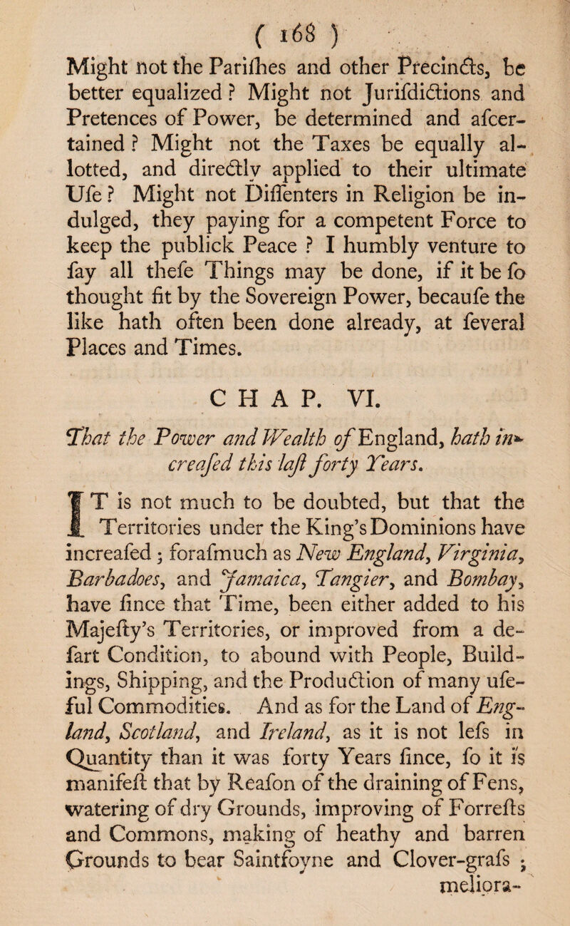Might not the Parishes and other Precinds, he better equalized ? Might not Jurifdidions and Pretences of Power, be determined and afcer- tained ? Might not the Taxes be equally al¬ lotted, and diredlv applied to their ultimate Ufe ? Might not Diflenters in Religion be in¬ dulged, they paying for a competent Force to keep the publick Peace ? I humbly venture to fay all thefe Things may be done, if it be fo thought fit by the Sovereign Power, becaufe the like hath often been done already, at feveral Places and Times. C H A P. VI. That the Power and Wealth ^England, hath in** creafed this lajl forty Tears. IT is not much to be doubted, but that the Territories under the King’s Dominions have increafed ; forafmuch as New England, Virginia, Barbadoes, and Jamaica, Tangier, and Bombay, have fince that Time, been either added to his Majefty’s Territories, or improved from a de~ fart Condition, to abound with People, Build¬ ings, Shipping, and the Produftion of many ufe- ful Commodities. And as for the Land of Eng¬ land y Scotland, and Ireland,, as it is not lefs in Quantity than it was forty Years fince, fo it is manifeft that by Reafon of the draining of Fens, watering of dry Grounds, improving of Forrefis and Commons, making of heathy and barren Orounds to bear Saintfoyne and Clover-grafs • melipra-
