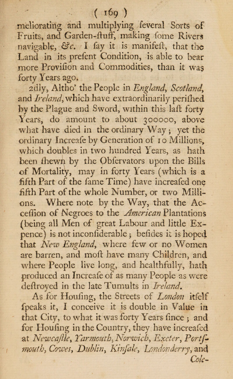 meliorating and multiplying feveral Sorts of Fruits, and Garden-fluff, making fome Rivers navigable, &c. I fay it is manifeft, that the Land in its prefent Condition, is able to bear more Provifion and Commodities, than it was forty Years ago. 2dly, A 1tho' the People in England, Scotland, and Ireland, which have extraordinarily perifhed by the Plague and Sword, within this la ft forty Years, do amount to about 300000, above what have died in the ordinary Way; yet the ordinary Increafe by Generation of 10 Millions, which doubles in two hundred Years, as hath been ihewn by the Qbfer valors upon the Bills of Mortality, may in forty Years (which is a fifth Part of the fame Time) have increafed one fifth Part of the whole Number, or two Milli¬ ons. Where note by the Way, that the Ao ceffion of Negroes to the American Plantations (being all Men of great Labour and little Ex¬ pence) is not inconfiderable; foefides it is hoped that New England, where few or no Women are barren, and mo ft have many Children, and where People live long, and healthfully, hath produced an Increafe of as many People as were deftroyed in the late Tumults in Ireland. As for Holding, the Streets of London itfelf fpeaks it, I conceive it is double in Value in that City, to what it was forty Years fince ; and for Hoofing in the Country, they have increafed at Newcafile, Yarmoutht Norwich, Exeter, PcrtJ~ mouth, Cowes, Dublin, Kinfale, London Jerry, and Cole-