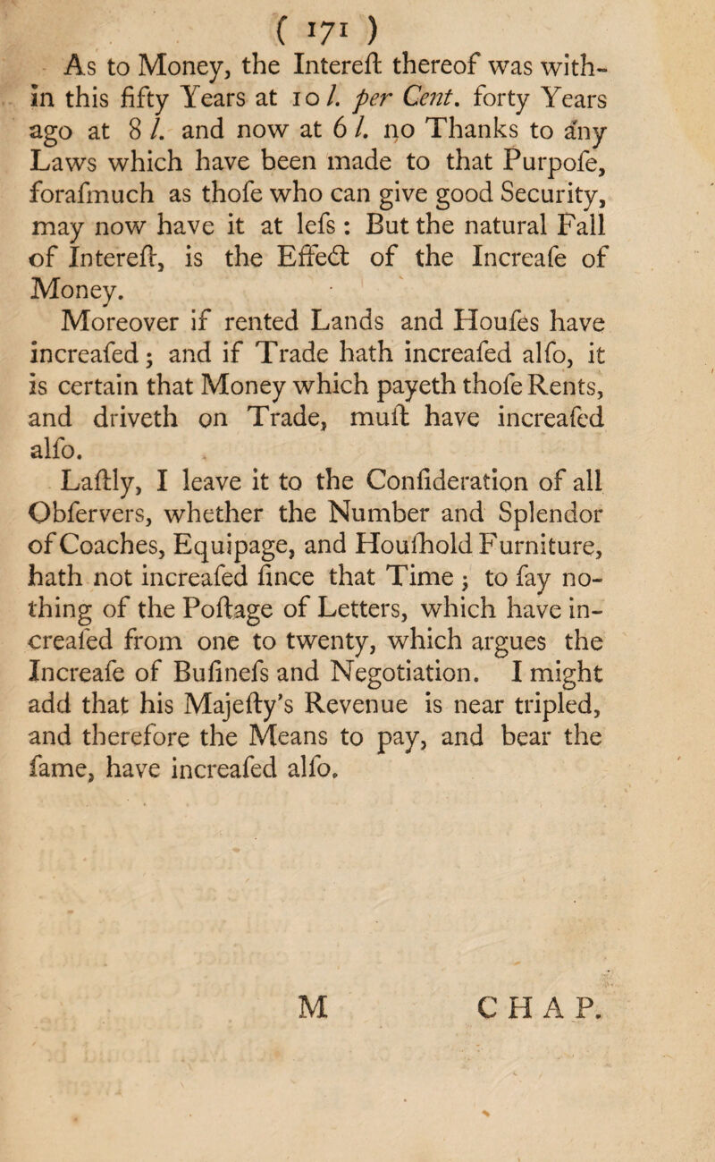 As to Money, the Intereft thereof was with¬ in this fifty Years at 10L per Cent. forty Years ago at 8 /. and now at 6 /. no Thanks to any Laws which have been made to that Purpofe, forafmuch as thofe who can give good Security, may now have it at lefs: But the natural Fall of Intereft, is the Efifed: of the Increafe of Money. Moreover if rented Lands and Houfes have increafed; and if Trade hath increafed alfo, it is certain that Money which payeth thofe Rents, and driveth on Trade, muft have increafed alfo. Laftly, I leave it to the Confideration of all Obfervers, whether the Number and Splendor of Coaches, Equipage, and Houfhold Furniture, hath not increafed fince that Time ; to fay no¬ thing of the Portage of Letters, which have in¬ creafed from one to twenty, which argues the Increafe of Bufinefs and Negotiation. I might add that his Majefty’s Revenue is near tripled, and therefore the Means to pay, and bear the fame, have increafed alfo. M C H A P. %