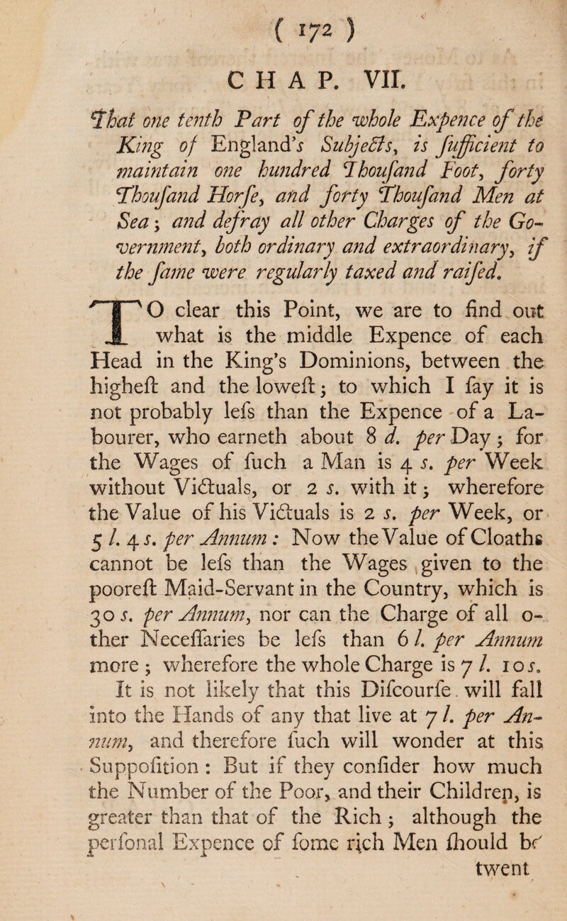 CHAP. VII. 5f hat one tenth Part of the whole Expence of the King of England^ Subjects, is fuffcient to maintain one hundred Ihoufand Foot, forty \Thoufznd Horfe, and forty Fhoufand Men at Sea; and defray all other Charges of the Go- *veminent, both ordinary and extraordinary, if the fame were regularly taxed and raifed. /“T~V0 clear this Point, we are to find out JL what is the middle Expence of each Head in the King’s Dominions, between the higheft and the lowed; 5 to which I fay it is not probably lefs than the Expence of a La¬ bourer, who earneth about 8 d. per Day; for the Wages of fuch a Man is 4 per Week without Victuals, or 2 with it 5 wherefore the Value of his Vi&uals is 2 per Week, or 5 /. 4 s. per Ammm : Now the Value of Cloaths cannot be lefs than the Wages given to the pooreft Maid-Servant in the Country, which is 30 s. per Annum, nor can the Charge of all o~ ther Neceflaries be lefs than 6 /. per Annum more ; wherefore the whole Charge is 7 /. ior. It is not likely that this Difcourfe. will fall into the Hands of any that live at 7 /. per An- num, and therefore fuch will wonder at this Suppofition: But if they confider how much the Number of the Poor, and their Children, is greater than that of the Rich; although the perfonal Expence of fame rich Men fliould br twent