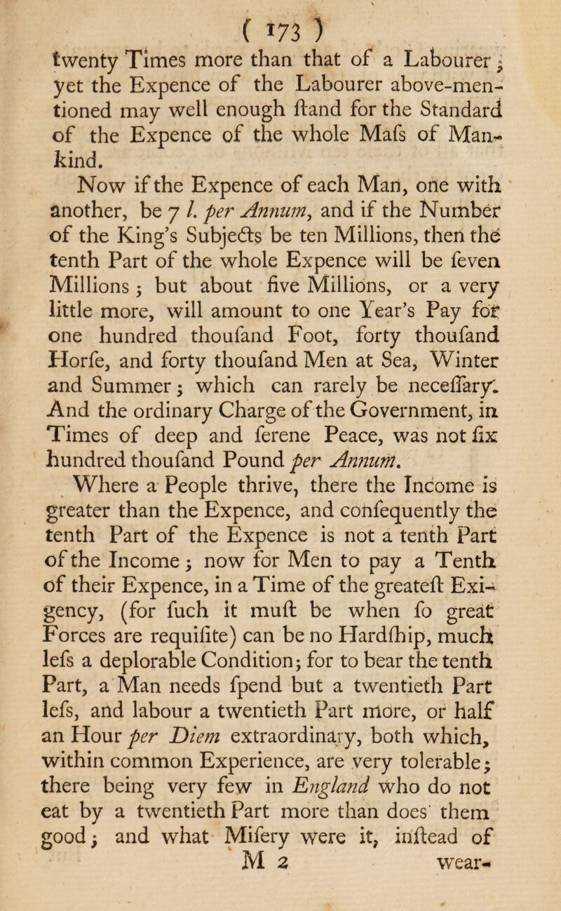 ( *73 ) twenty Times more than that of a Labourer j yet the Expence of the Labourer above-men¬ tioned may well enough ftand for the Standard of the Expence of the whole Mafs of Man¬ kind. Now if the Expence of each Man, one with another, be 7 /. per Annum, and if the Number of the King’s Subjedts be ten Millions, then the tenth Part of the whole Expence will be feven. Millions, but about five Millions, or a very little more, will amount to one Year’s Pay fot one hundred thoufand Foot, forty thoufand Horfe, and forty thoufand Men at Sea, Winter and Summer; which can rarely be neceffary. And the ordinary Charge of the Government, in Times of deep and ferene Peace, was not fix hundred thoufand Pound per Annum. Where a People thrive, there the Income is greater than the Expence, and confequently the tenth Part of the Expence is not a tenth Part of the Income; now for Men to pay a Tenth of their Expence, in a Time of the greateft Exi¬ gency, (for fuch it muft be when fo great Forces are requifite) can be no Hardfhip, much lefs a deplorable Condition; for to bear the tenth Part, a Man needs fpend but a twentieth Part lefs, and labour a twentieth Part more, or half an Hour per Diem extraordinary, both which, within common Experience, are very tolerable; there being very few in England who do not eat by a twentieth Part more than does' them good; and what Mifery were it, inftead of