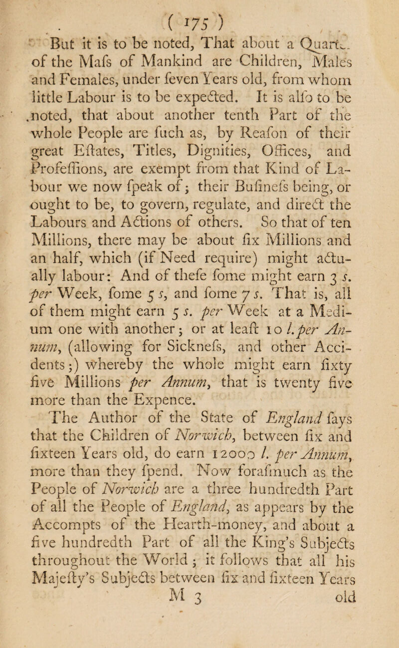 ( *75 ) . Bat it is to be noted, That about a Quarts of the Mafs of Mankind are Children, Males and Females, under feven Fears old, from whom little Labour is to be expedted. It is alio to be .noted, that about another tenth Part of the whole People are fuch as, by Reafon of their great Eftates, Titles, Dignities, Offices, and Profeffions, are exempt from that Kind of La¬ bour we now fpeak of; their Bull nets being, or ought to be, to govern, regulate, and diredt the Labours and Adtions of others. So that of ten Mill ions, there may be about fix Millions and an half, which (if Need require) might adtu- ally labour: And of thefe fame might earn 3 per Week, fome 5 j, and fome y s. That is, all of them might earn 5 s. per Week at a Medi¬ um one with another; or at leafi: 10 Lper An- num, (allowing for Sicknefs, and other Acci¬ dents;) whereby the whole might earn fixty five Millions per Annum, that is twenty five more than the Expence. The Author of the State of England fays that the Children of Norwich, between fix and fixteen Years old, do earn 12000 /. per Annum, more than they fpend. Now forafinuch as the People of Norwich are a three hundredth Part of all the People of England, as appears by the Accompts of the Hearth-money, and about a five hundredth Part of all the King’s Subjedts throughout the World ; it follows that all his Majefty’s Subjedts between fix and fixteen Years M 3 old