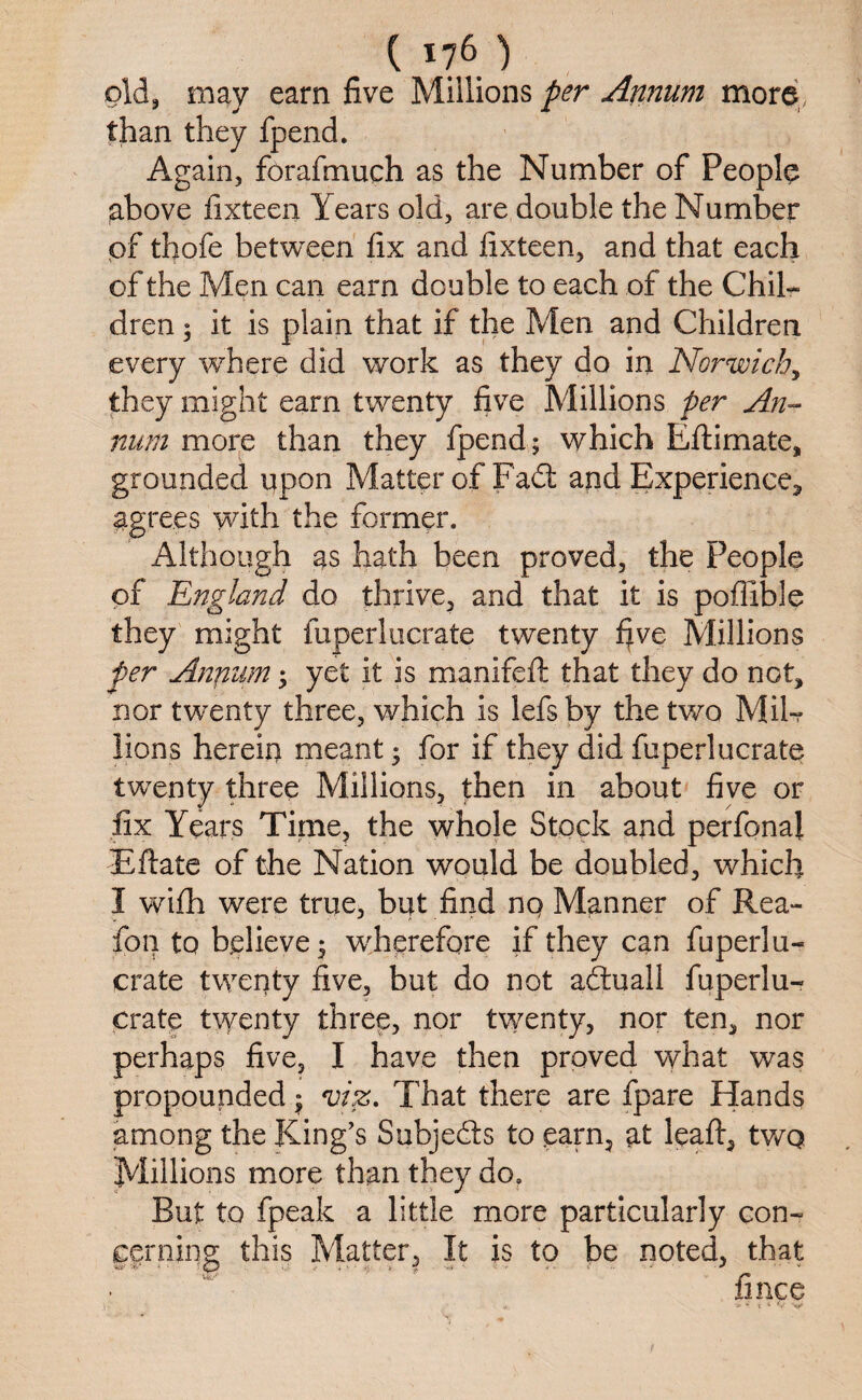 old, may earn five Millions per Annum more, than they fpend. Again, forafmuch as the Number of People above fixteen Years old, are double the Number pf thofe between fix and fixteen, and that each of the Men can earn double to each of the Chil¬ dren 5 it is plain that if the Men and Children every 'where did work as they do in Norwich, they might earn twenty five Millions per An¬ num more than they fpend; which Eftimate, grounded upon Matter of Fad: and Experience* agrees with the former. Although as hath been proved, the People pf England do thrive, and that it is poflible they might fuperlucrate twenty five Millions per Annum; yet it is manifeft that they do not, nor twenty three, which is lefsby the two Mil-? lions herein meant; for if they did fuperlucrate twenty three Millions, then in about five or fix Years Time, the whole Stock and perfona! Rftate of the Nation would be doubled, which I wifh were true, but find no Manner of Rea- fon to helieve; wherefore if they can fuperlu¬ crate twenty five, but do not aduall fuperlu¬ crate twenty three, nor twenty, nor ten, nor perhaps five, I have then proved what was propounded; viz. That there are fpare Hands among the King’s Subjeds to earn, at leaft, twq Millions more than they do. But to fpeak a little more particularly con¬ cerning; this Matter, It is to be noted, that fince
