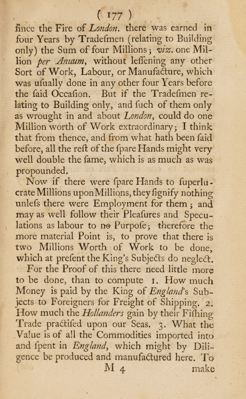 fince the Fire of London, there was earned in four Years by Tradefmen (relating to Building only) the Sum of four Millions ; viz. one Mil¬ lion per Annum, without leffening any other Sort of Work, Labour, or Manufadture, which was ufually done in any other four Years before the faid Occafion. But if the Tradefmen re¬ lating to Building only, and fuch of them only as wrought in and about London, could do one Million worth of Work extraordinary; I think that from thence, and from what hath been faid before, all the reft of the fpare Hands might very well double the fame, which is as much as was propounded. Now if there were fpare Hands to fuperlu- crate Millions uponMilliqns, theyfignify nothing unlefs there were Employment for them; and may as well follow their Pleafures and Specu¬ lations as labour to no Purpofe; therefore the more material Point is, to prove that there is two Millions Worth of Work to be done, which at prefent the King’s Subjects do neglect. For the Proof of this there need little more to be done, than to compute 1. How much Money is paid by the King of England's Sub¬ jects to Foreigners for Freight of Shipping. 2. How much the Hollanders gain by their Fi thing Trade pradtiled upon our Seas. 3. What the Value is of a!l the Commodities imported into and fpent in England, which might by Dili¬ gence be produced and manufadtured here. To M 4 make