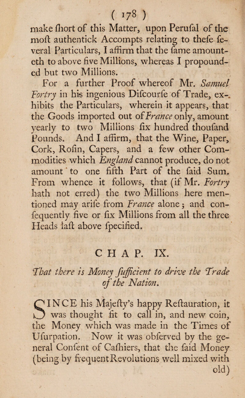 make fhort of this Matter, upon Perufal of the moft authentick Accompts relating to thefe fe- veral particulars, I affirm that the fame amount¬ ed! to above five Millions, whereas I propound¬ ed but two Millions. For a further Proof whereof Mr. Samuel Fortry in his ingenious Difcourfe of Trade, ex¬ hibits the Particulars, wherein it appears, that the Goods imported out of France only, amount yearly to two Millions fix hundred thoufand Pounds. And I affirm, that the Wine, Paper, Cork, Rofin, Capers, and a few other Com¬ modities which England cannot produce, do not amount ‘ to one fifth Part of the faid Sum* From whence it follows, that (if Mr. Fortry hath not erred) the two Millions here men¬ tioned may arife from France alone 3 and con- fequently five or fix Millions from all the three Heads laft above fpecified. CHAP. IX. ‘That there is Money fufficient to drive the Trade of the Nation. SINCE his Majefty’s happy Reftauration, it was thought fit to call in, and new coin, the Money which was made in the Times of Ufurpation. Now it was obferved by the ge¬ neral Confent of Cafhiers, that the faid Money (being by frequent Revolutions well mixed with old)