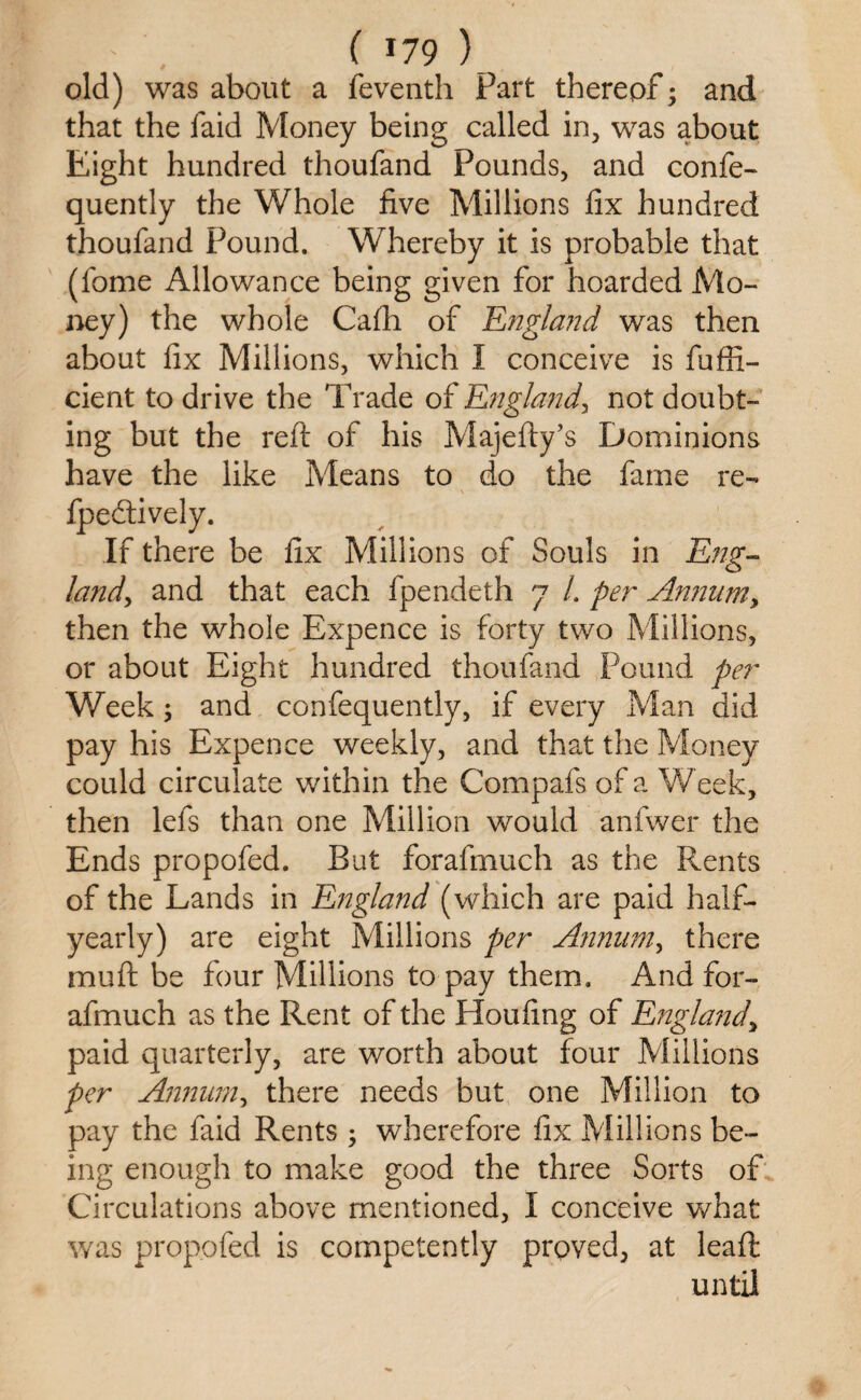 old) was about a feventh Part thereof; and that the laid Money being called in, was about Eight hundred thoufand Pounds, and confe- quently the Whole five Millions fix hundred thoufand Pound. Whereby it is probable that (fome Allowance being given for hoarded Mo¬ ney) the whole Cafh of England was then about fix Millions, which I conceive is fuffi- cient to drive the Trade of England, not doubt¬ ing but the reft of his Majefty’s Dominions have the like Means to do the fame re- fpedtively. If there be fix Millions of Souls in Eng¬ land, and that each fpendeth 7 /. per Annum, then the whole Expence is forty two Millions, or about Eight hundred thoufand Pound per Week; and confequently, if every Man did pay his Expence weekly, and that the Money could circulate within the Compafs of a Week, then lefs than one Million would anfwer the Ends propofed. But forafmuch as the Rents of the Lands in England (which are paid half- yearly) are eight Millions per Annum, there mu ft be four Millions to pay them. And for¬ afmuch as the Rent of the Houfing of England, paid quarterly, are worth about four Millions per Annum, there needs but one Million to pay the faid Rents ; wherefore fix Millions be¬ ing enough to make good the three Sorts of Circulations above mentioned, I conceive what was propofed is competently proved, at leaft until