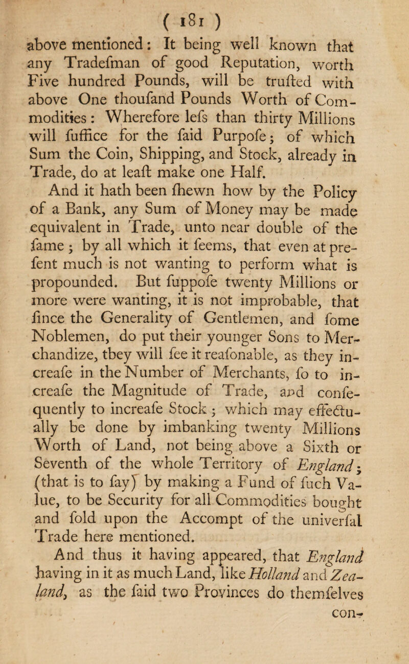 ( ) - above mentioned: It being well known that any Tradefman of good Reputation, worth Five hundred Pounds, will be trufted with above One thoufand Pounds Worth of Com¬ modities : Wherefore lefs than thirty Millions will fuffice for the faid Purpofe; of which Sum the Coin, Shipping, and Stock, already in Trade, do at lead: make one Half. And it hath been fhewn how by the Policy of a Bank, any Sum of Money may be made equivalent in Trade, unto near double of the fame ; by all which it feems, that even at pre- fent much is not wanting to perform what is propounded. But fuppofe twenty Millions or more were wanting, it is not improbable, that iince the Generality of Gentlemen, and fome Noblemen, do put their younger Sons to Mer¬ chandize, tbey will fee it reafonable, as they in- creafe in the Number of Merchants, fo to in- creafe the Magnitude of Trade, and confe- quently to increafe Stock; which may effectu¬ ally be done by imbanking twenty Millions Worth of Land, not being above a Sixth or Seventh of the whole Territory of England -y (that is to fay) by making a Fund of fuch Va¬ lue, to be Security for all Commodities bought and fold upon the Accompt of the univerfal Trade here mentioned. And thus it having appeared, that England having in it as much Land, like Holland and Zea¬ land\ as the faid two Provinces do themfelves con-