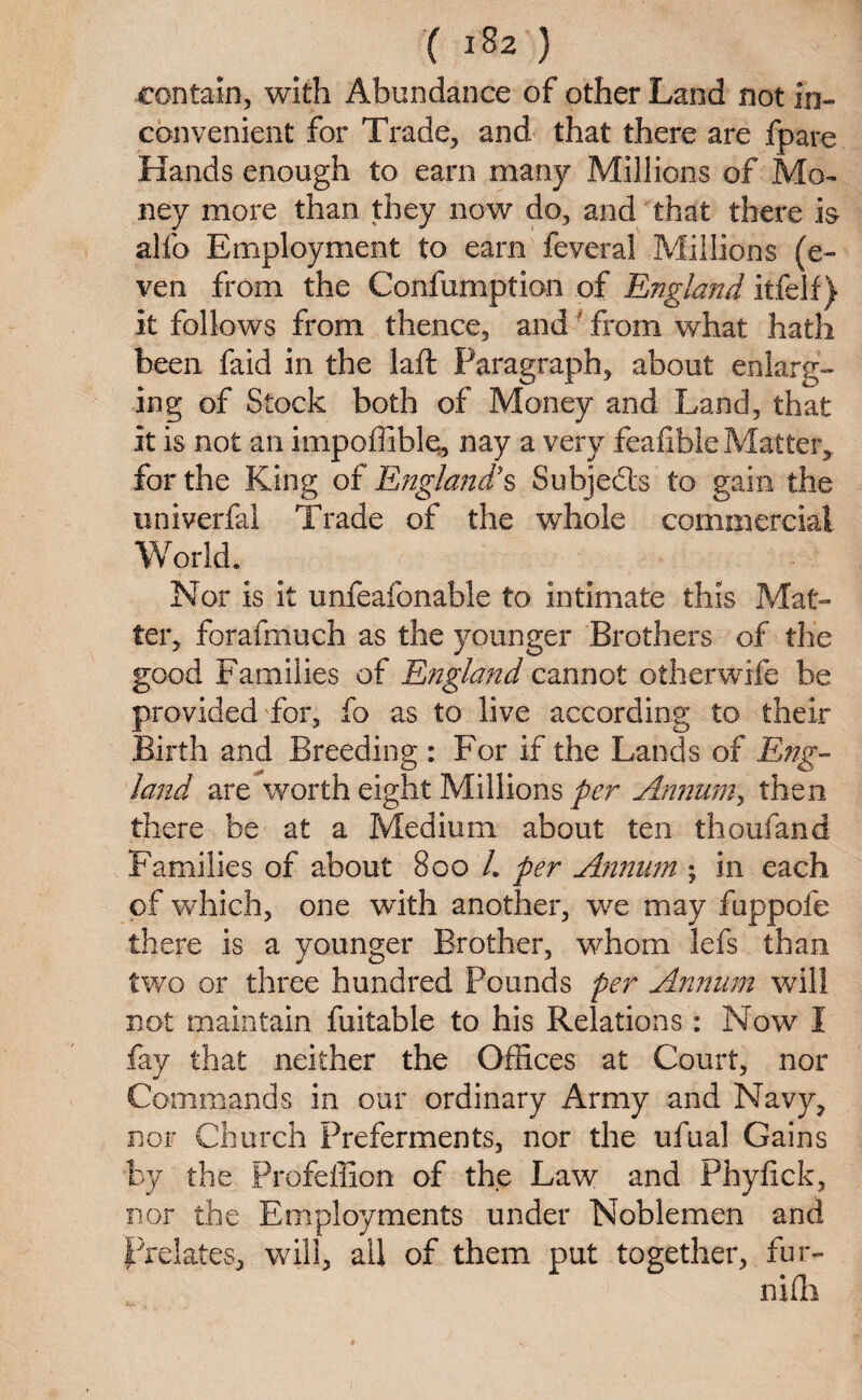 contain, with Abundance of other Land not in¬ convenient for Trade, and that there are fpare Hands enough to earn many Millions of Mo¬ ney more than they now do, and that there is alfo Employment to earn feveral Millions (e- ven from the Confumption of England itfelf) it follows from thence, and from what hath been faid in the laft Paragraph, about enlarg¬ ing of Stock both of Money and Land, that it is not an impoffible, nay a very feafible Matter, for the King of England’s Subjeds to gain the univerfai Trade of the whole commercial World. Nor is it unfeafonable to intimate this Mat¬ ter, forafmuch as the younger Brothers of the good Families of England cannot otherwife be provided for, fo as to live according to their Birth and Breeding : For if the Lands of Eng¬ land are worth eight Millions per Annum, then there be at a Medium about ten thoufand Families of about Boo /. per Annum ; in each of which, one with another, we may fuppofe there is a younger Brother, whom lefs than two or three hundred Pounds per Annum will not maintain fuitable to his Relations: Now I fay that neither the Offices at Court, nor Commands in our ordinary Army and Navy, nor Church Preferments, nor the ufual Gains by the Profeffion of the Law and Phyfick, nor the Employments under Noblemen and Prelates, will, all of them put together, fur- niffi