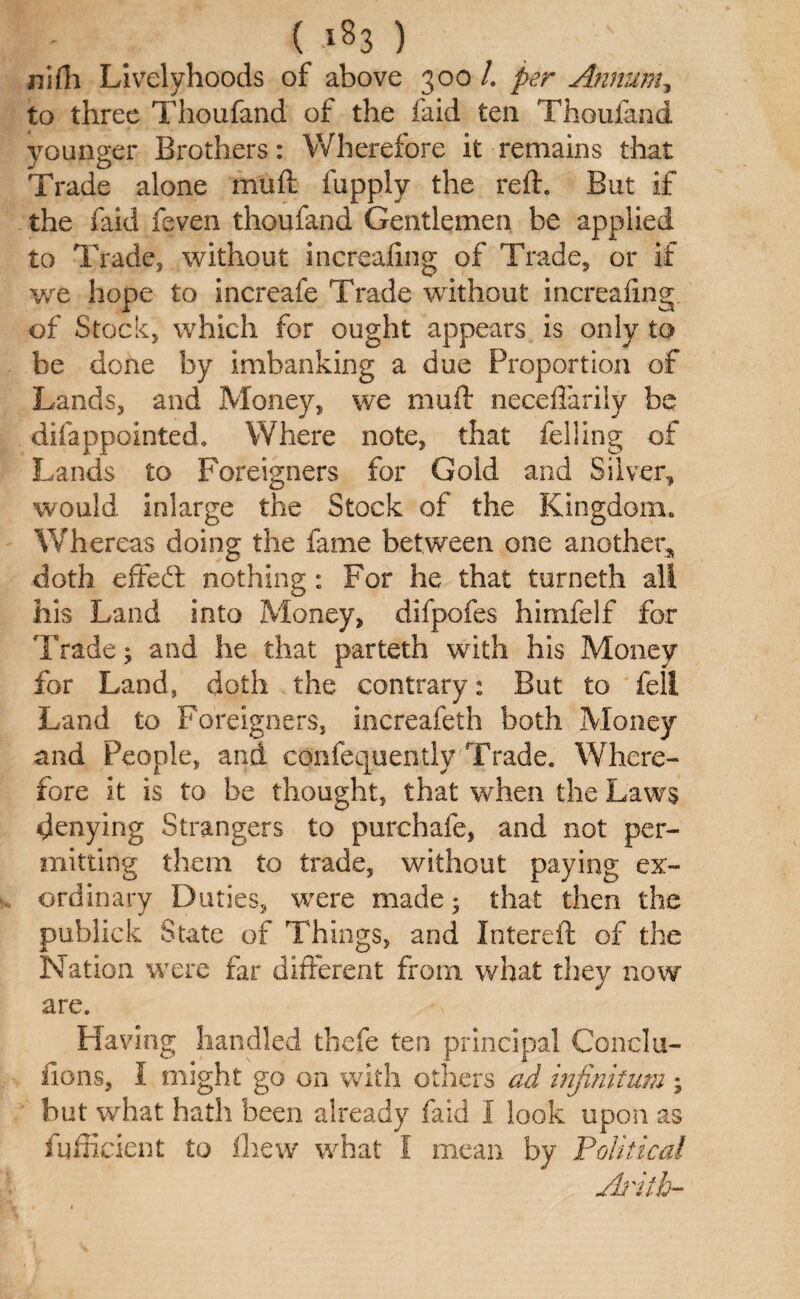 - ( -i83 ) nidi Livelyhoods of above 300 /. per Annum, to three Thoufand of the faid ten Thoufand younger Brothers: Wherefore it remains that Trade alone muft fupply the reft. But if the faid feven thoufand Gentlemen be applied to Trade, without increafing of Trade, or if we hope to increafe Trade without increafing of Stock, which for ought appears is only to be done by imbanking a due Proportion of Lands, and Money, we muft neceflarily be difappointed. Where note, that felling of Lands to Foreigners for Gold and Silver, would, inlarge the Stock of the Kingdom. Whereas doing the fame between one another* doth effedt nothing: For he that turneth all his Land into Money, difpofes himfelf for Trade; and he that parteth with his Money for Land, doth the contrary: But to fell Land to Foreigners, increafeth both Money and People, and confequently Trade. Where¬ fore it is to be thought, that when the Laws denying Strangers to purchafe, and not per¬ mitting them to trade, without paying ex¬ ordinary Duties, were made; that then the publick State of Things, and Intereft of the Nation were far different from what they now are. Having handled thefe ten principal Conclu- fions, I might go on with others ad infinitum ; but what hath been already faid I look upon as fufficient to fhew what I mean by Political Aritb-