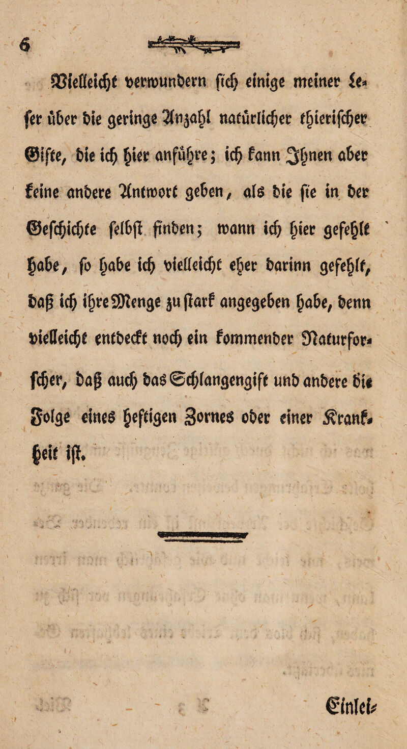 SJIeHeic^f vtmunöern fi^ einige meinet ie. fer uUt feie geringe ^in^a^l natürlicher thierifcher @iffe, tie ich anfu§re; ich f<*nn 3h”*” feine anöere ^(nttrott gehen ^ o(ö tie ftc in her ©efchichfe felhjf. ftnljen; wann ich h>** 9*f*h^* Iahe, fo habe ich vielleicht eher batinn gefehlt^ baß ich ih**^t”9* juparf angegeben habe, benn vielleicht entbeut noch ein fommenber SJaturfor« fcher, ba§ audh baS ©^langengift unb anbere bi« golge eines heftisen Sornes ober einer Äronf» §eit i(l. 9 €lnlc(#