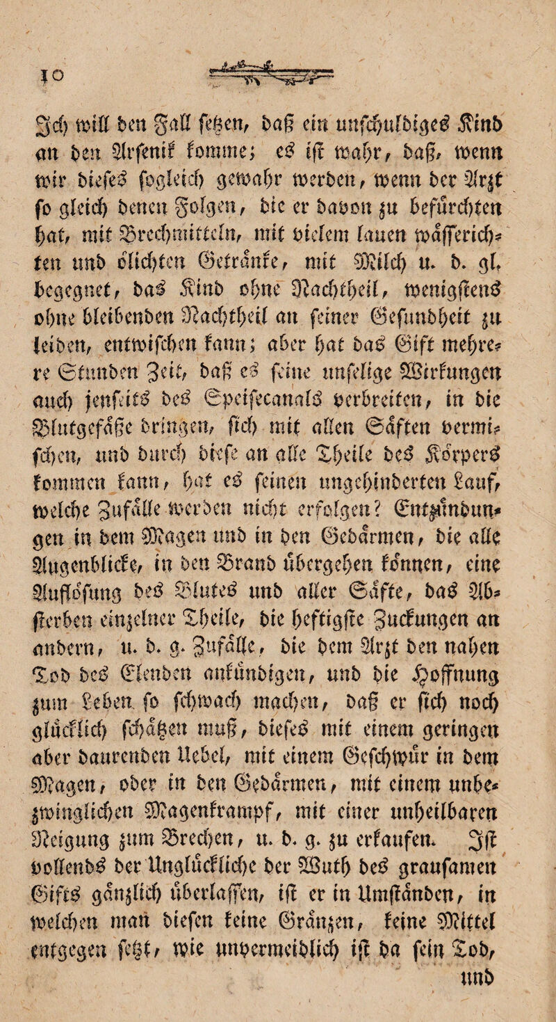 3d) toiU bm gall fegen, bag ein unfcf;ufbi^e^ Äinb qn ben 5difenif fomim; cß eg tt}ar)r, bag/ \x>tnn tinr biefe^^ foßleid) ^mal)v merbcn, tbemt bcr ^^rjt fo öletd) bencu golgen, bic er babon befurd)tett mit ^red)mittc[n, mit bidem lauen majferid?? Un iinb blid)tcn ©etrmire, mit 0ii[d) m b» begegnet, bai ^inb of)ne 9^ad)t[)ed, meni^gen^ ogne bleibenben 91ad)t^eU mi feiner ©efimbgeit ju leiben, enttbifd)en fanu; aber f)at bae> 0ift me^re? re ©tintben geit, bag gine nnfeli^e ^Bildungen and) jengit^ beß 0pcifecanaB bcrbreitcn, in bic ^dutgefage bringen, gd) mit aßen ©aften bermi? fd)cn, unb burd? biefe an aße X^eile be^ ^vo^’per^ fomracn fann, f)at e^ feinen nngeginberten 2a«f, tbelcße nid)t erfolgen? Snr^lnbun^ gen in bem ?0bagen imb in ben ©ebarmen^ bic aßc Slugenblide, in ben ^ranb iibcrgel)en fennen, eine 9iugogii^Ö ^dutei? unb aßer ©dfte, ba^ 9(6^ gerben einzelner Xbenie/ bie ^eftigge gndungen an nnbern, lu b* g* , bie bem ^r^t ben naiven %db beß ©lenben anfiinbigen, unb bie djoffnung ^um Seben, fo fd)n)ad) maegen, bag er gd) noc^ giacflid) fd)agcn mug, biefee? mit einem geringen aber baurenben Hebel, mit einem ©efegtpur in bem ^D^agett, ober in ben ©ebarmeu, mit einem unbe* gminglicgen ^agenframpf, mit einer unheilbaren D^eigung pim ^red)en, u. b. g. erfaufen* 31^, pollenb^ ber Unglucflid)e ber 5Suth be^ graufamen' &iftß gan^lid) überlagern ig er in Umganbeu/ in tveld)en man biefen feine ©rangen, feine ®ittel entgegen fc§t/ tpic unpcrmeibli»^ ig ba feinXob, unb