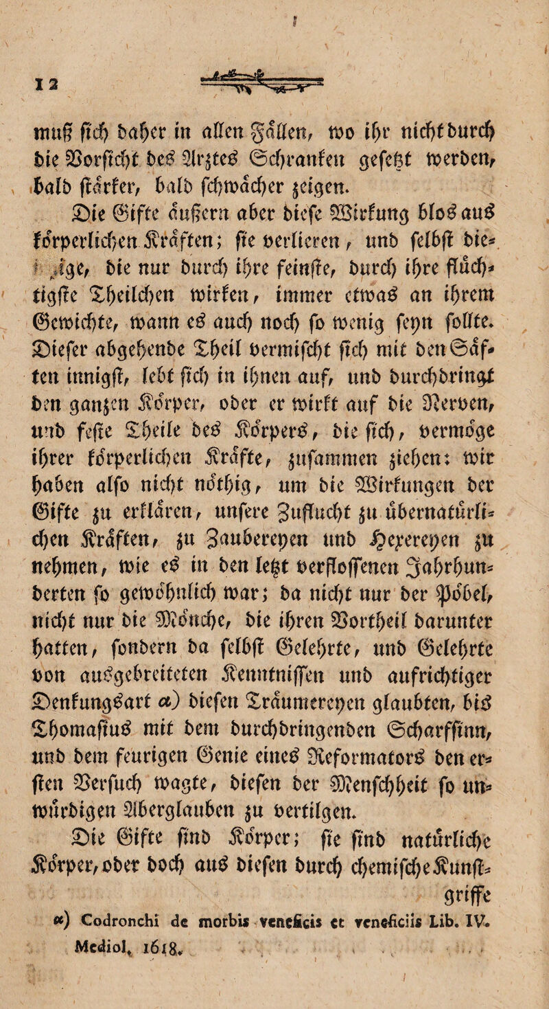 inug fid) ba^cr m allen gatten, m if)i' md)tburc^ bie ?öorftd)t bc^ ^Ir^te^ ©cttranfen gefettt merbenr , tbalb ttalb fd)tt)ad)er ^eii^en. 5^te @tfte duj?ern aber btcfe ^Birfun^ blo^ au^ fdrpernrf)enJvrdften; fte ferneren, imb felbfl bie* f bre nur burd) i^re fecnfle, bnrd) i^)vc flud)^* tigflc Xbetld)en mirfen, immer ctma^ an i^rem 0ewid)te, mann e^ and) nod) fo fepn fottte. 2)iefer abgebenbe %^)dl bermifcbt ftd) mit ben@df- ten mni^ttf <Jaf, imb burd)brin^ ben ganzen Jldrper, ober er toirft auf bie D^eroen, unb feftc Xbede Uß ^drper^, bie ftcbf bermdge ihrer fdrperüdHm Grafte, ^ufammen Rieben: toir haben atfo nid)t ndtbigf um bie Söirfungen ber 0ifte ^u erfldren, unfere 3ujTud)t ^u ubernaturli^' cbeu ^rdfteUf ^u gauberepen unb ^ejeerepen jU nehmen, tole e^ in beniest berffoffenen3abrbum berten fo gemobulicb toar; ba nid)t nur ber ^dbei, itid)t nur bie 3}idnche, bie ihren §öortb^d barunter hatten, fonbern ba feibjl 0eiebrte, unb ©elebrtc bon au^gebreiteten ^lenntnijfen unb aufrichtiger £)enfungdart et) biefen Xrdunterepen glaubten, bi^ ^^bomafiu^ mit bem burchbringenben ©charffinn, unb bem feurigen ©enie eine^ Sieformator^ ben m flen ^erfud) toagte, biefen ber 0)?enfchbtit fo nri^ tourbigen Siberglauben ^u berfilgem ^ie ©ifte finb Körper; fk pnb natürliche 5?drper,ober hoch au^ biefen burch chemifd^eÄuntt:* ^nffe ») Codronchi de morbis vcneficis ct vcncficils Lib, IV. Mediol^ i6i8.. ^