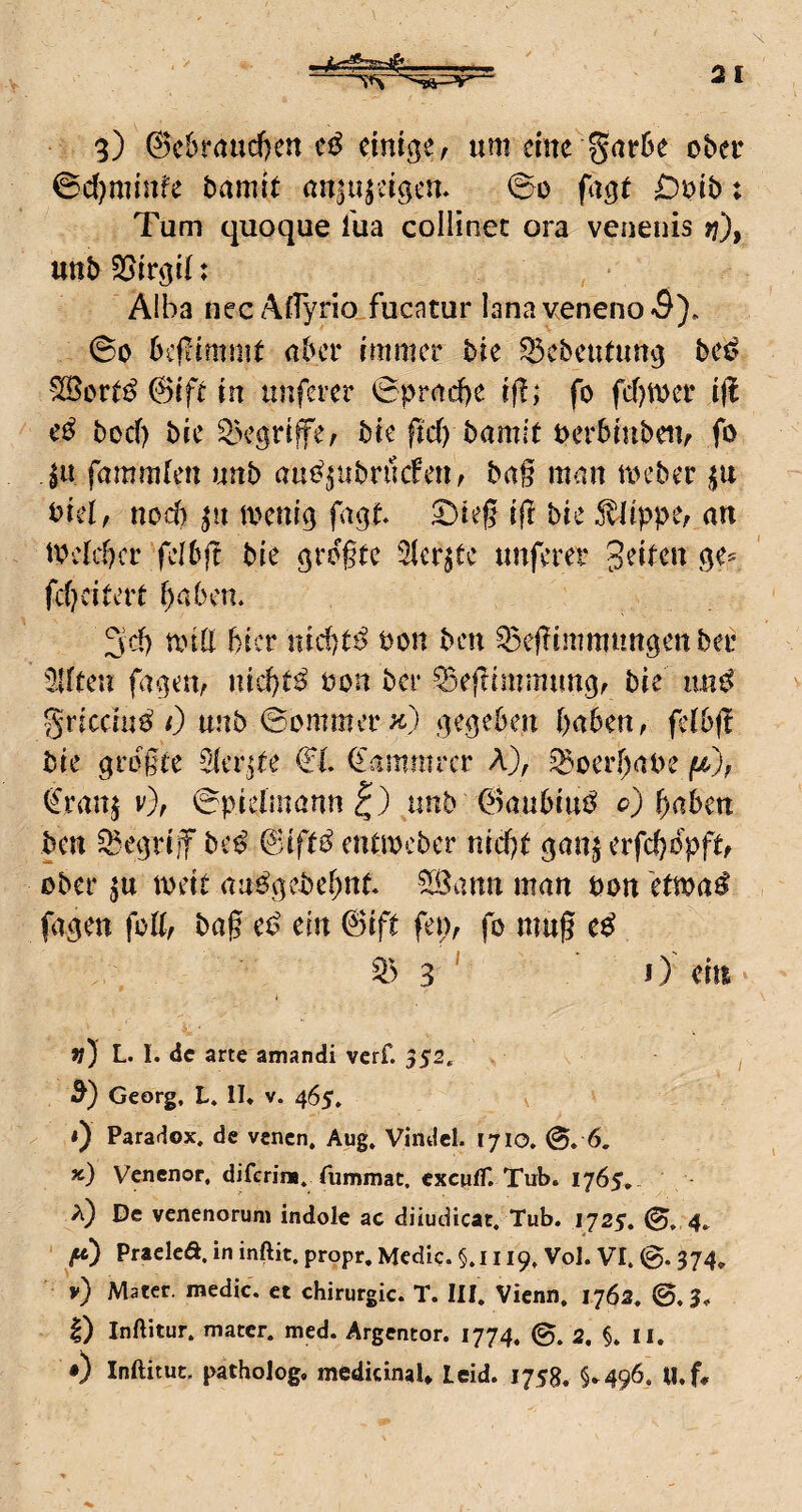 H 3) @c6raud)cn cmige, um dne ober ©d^minfe bamit aniujdgem ©0 fagt : Tum quoque l'ua coliinec ora venenis >?), unb : • A!ba nec AfTyrio fucatur lanaveneno<9), ©0 bcjlimmt aber immer bie ^cbetUun^ be^? '^ore^ ©ifr in unferer ©pracbe ifl; fo fermer iß e^ bod) bie ^Vgriffe^ bie fid) bamit oerbinbeiv fo jit fammfen unb au^^ubrucFetif bag man an^ber Diel, nod) ^n toenig fagt ©ieg iß bie 5^lippe; an todd)cr felbjl bie grogte Sler^te unferer Seiten fd)dUvt babem 3cb and bicr uidit^ bon ben Q5eginimntt9ettber '21ften fagm/ nid)t^ bon ber ^eftimmun^f bie iin^ gricchi^ 0 unb ©ommer .gegeben gaben, felbjl bie grbgte Sicr^ee €l <Iammrcr A), ^oergabe /s^), fernj v), ©pidmannl) unb ©aubiu^ <?) gaben ben ^egriif bc^ &ift^ endbcber niegt ^an^ erfegbpftf ober ju ibdt au^gebegnt ^ann man bon etma^ fa^en foK, bag e^? ein 6ift fen, fo mug 3 ' 0 ein v) L. I. de arte amandi verf. 352. 5) Georg, L. II, v. 465, *) Paradox, de venen, Aug, Vindcl. tyio. ©. 6. x) Venenor, diferina, fummac. cxcufT. Tub. 1765, a) De venenoruni indole ac diiudicat. Tub. 1725. ©, 4, Pracleö, in inftit. propr, Medic. §.i 119, Vol. VI, ©. 374, y) Mater, medic. et Chirurgie. T. III, Vienn. 1762, ©.3, I) Inftitur, mater. med. Argencor. 1774. ©, 2, §, ll. •) Inftitut. patholog, medkinal* Leid. 1758. §,496. U.f,