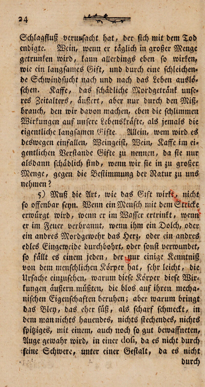 34 ^atr ftcl) mit bem %ob cnbigte. ^ciHf tt)enn er tä^Ud) in gro§cr ^Dicnge getrunfctt ttjirbr fann aßerbtuö^ tijtrfenf tt>ie ein fangfamc^ &ift/ mb butd) eine fd)letd)en* be ©c()tt)inbfud)f nad) imb nad) Daö £e6en au^Io% fd)en/ 5^affef ba^ fd)dbHd)c COiörbgetcdnf «nfe« te^ Seitaltevi^f dagerf, aber nur burd) ben ^9?ig^ brauche ben tbir baöon machen, eben bie febUmmen SBirfan^en auf unfere ^ebeni^frdftC; al^ jemals bie eigentliche langfamen i^Hfte^ ^löfein, mm wirb e^ be^wegen einfaßen, 5S5eingei|l, 5Seirt, klaffe im el^ gentlichen Sijerßanbe ©ifte ju nennen, ba fte nur al^bann fd)dblid> ftnb, wenn Wir fte in gro§er SJ^enge, gegen bie Q)c(!immung ber Statur ju un^ nehmen ? 5) 9)tU§ bie 2(rt, wie ba^ 6ift wirft^ tud)t fo offenbar fepm ^enn ein^DiCnfch mit bem Errufe erwürgt wirb, wenn er im SS^affer ertrinft, wenn^ er im Seuer oerbrannt, wenn ihm ein S)o(d), ober ein anbre^ 0DZorbgewehr ba^ ^er^r ober ein anbre^ eble^ Cingeweibe burd)bohrt, ober foufl oerwunbet, fo faßt e^ einem jeben, ber^ur einige Senntnig bon bem meufd^lii^en o^drper Int/ fehr(eid)t, bie llrfad)e einjufehen, warum biefe Körper biefe 535ir^ fangen dugern mugten, bie blo^ auf ihren med)a** nifchen (^igenfehaften beruhen; aber warum bringt ba^ ^let;, ba^ eher fug, aW fd)arf fehmeeft, in bem mdn nichts hnuenbe^, nid)tö gechenbe^, nidjr^ fpigige^, mit einem, aud) noch fo gut bewaffneten, ^uge gewahr wirb^ in einer clofi, ba e^^ nid)t burd) tfeine 6chtbervv nnt^^^ ba e^ nid)t v; ' > burch