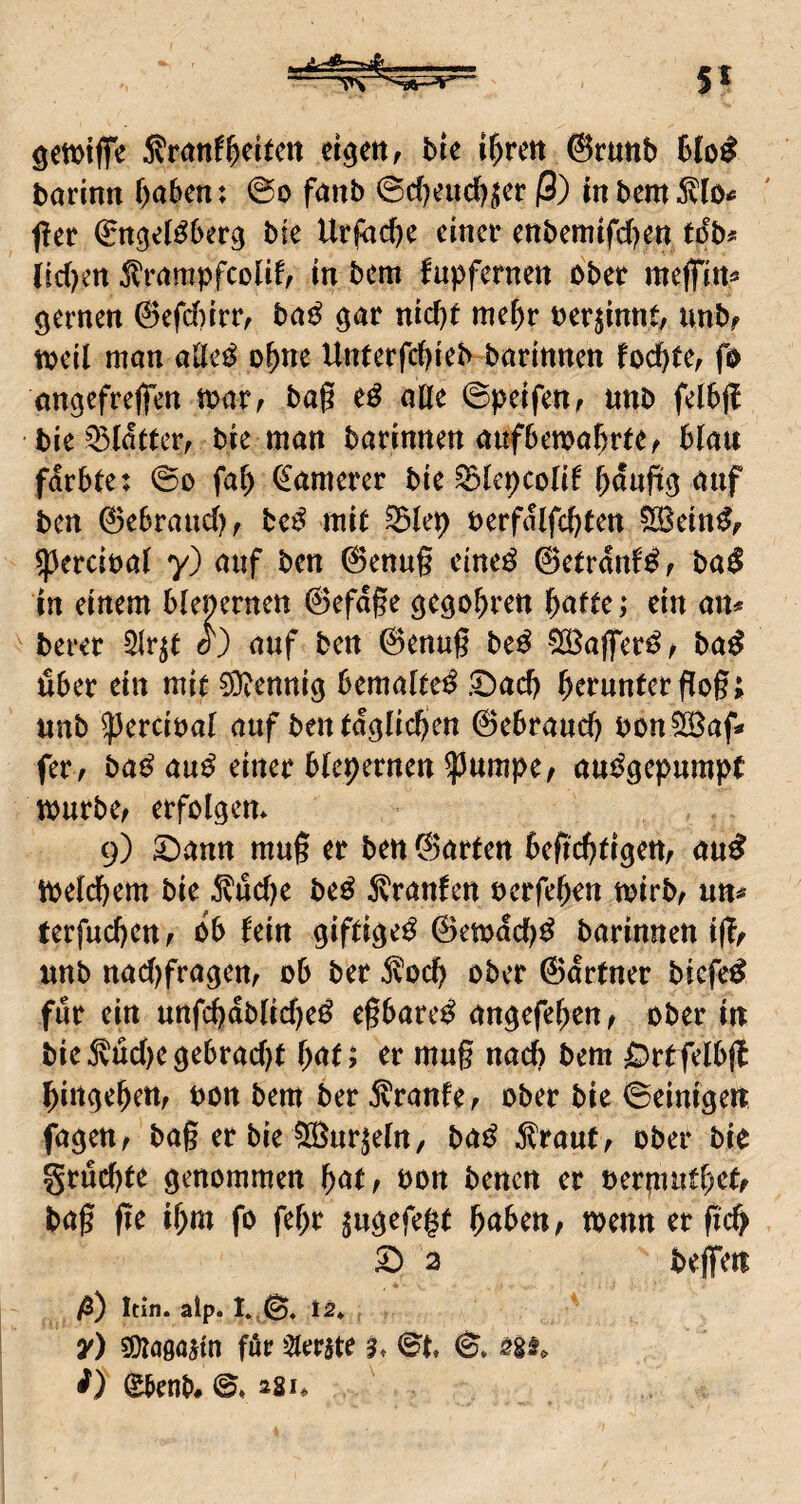 gmiffe l^rm @runb büo^ tjarinn b<iben: @o fanb 0c(Kud)^er ß) mbcm^llo# fler bie Urfad)e einer enbemifd)ett tdb# (id)en ^rnrnpfcoHf^ in bem fupfernen ober meffirt« fernen @efd)irr, bn^ gar nid)r mef)r oerjinnt, unbf toeil mon o^ne Unterfc()ieb barinnen foebte^ fo ongefrelfen toar^ baß eö aüe ©peifen^ nnb felbfl bie ^latterr bie man barinnen aufbewa^rre^ blau färbte: 0o fat) ^anterer bie ^Icpcolif b^ufig auf ben 0ebraud)f bc^ mit ^lep oerfalfcbten ?iöBein^^ ^ercioat y) auf ben 0ettug eine^ ©etranf^f in einem btenernen ©efdge gego^ren ^atte; ein an* > berer 5Ir^t W auf ben ©enug be^ SöBaffer^^ ba^ über ein mit 0Dventtig bemaltet £)ad) b^i*«ntergog; nnb ^ercioal auf ben täglichen ©ebraueg bon^af* fer, ba^ au^ einer btepernen ^umpe^ aui^gepumpt mürbe/ erfolgen* 9) SDann mug er ben ©arten begegtigeu/ au^ meld)em bie 5vüd)e be^ 5^ranfen oerfegrn mirb/ un»* terfuebeu/ ob fein giftigeü ©emdd)^ barinnen ig/ unb nad)fragen/ ob ber ^^od) ober ©drtner biefe^ für ein unfd»db(id)e^ eßbare^ angefegen/ ober in bie5vüd)egebrad)t bnt? er mug nad) bem ^^rtfelbg birtgebett/ bon bem ber Traufe/ ober bie Peinigen fagett/ baß er bie in^urjeln, ba^ ^raut/ ober bie grüebte genommen b<^t/ bon benen er bermnd)ef/ baß ge il)m fo febr ^ugefe^t bnben/ wenn er g4 ^ 3 beflfett ♦ ß) Itin. aip. 1»,©. 12* y) SOtagojtn fue Zierate 3* 0t. 0. 0benb# 0.281*