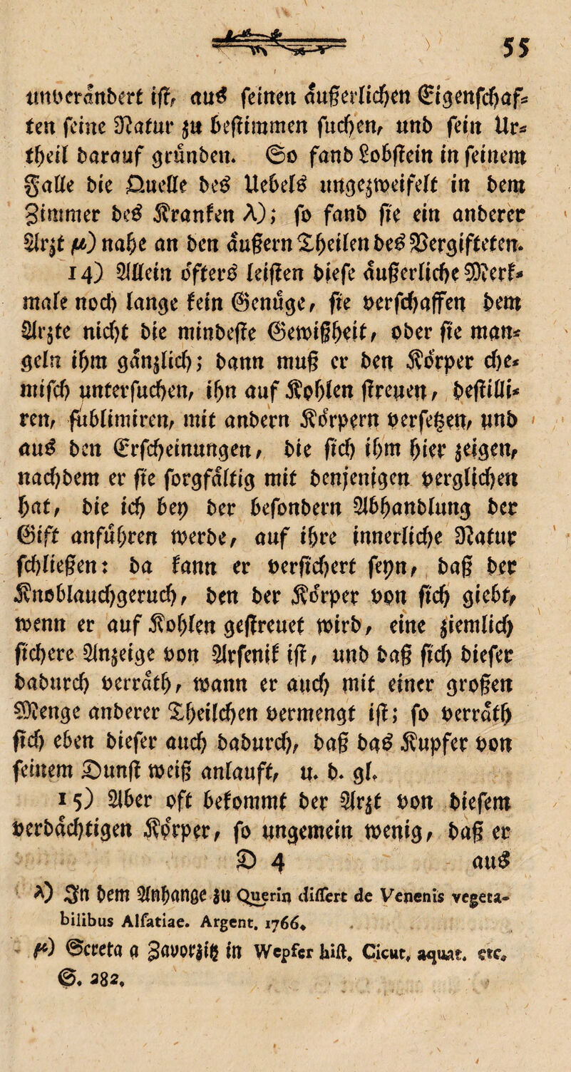 iini>eranbert feitten auferlic^m £igmfcf)afs Un feine 3^atui* beflimmcn fuc^cnr unb fein Ur« tf)dl barauf geunben. 0o fanb ^obflein in feinem gatte bie 0nette be^ UebeJ^ im^e^meifelt in bem gimmer bc^ ^^ranfen A); fo fanb fie ein anberec füb) na&e an ben augem^^ei(enbe^3>er3if(e^cn. 14) Qlttein öftere (eif?en biefe auger(icf)e ®erf* mafe noct) lan^e fein ©enuger fte t>erfd)affen bem ^rjte nidjt bie minbeffe ©emiß^f^ ober ffe man* aein i^m ganjUc^; bann mu§ er ben Äorper cf)e* niifcb nnterfud)eiv i^n auf 5l?oW^n (Irenen ^ beflitti* ren, fiibUmirenr mit anbern ^^drpefn berfegem unb » au^ ben ©rfebeinnnaen; bie ffcb ibm hier ^eigeUf nad)bem er fte forgfaieia tenjenigen bergticben bat, bie icb bep ber befonbern 2ibbanbtung bcc 0iff anfnbren toerbe, auf i&re innerliche Slafur fd)lk§en t ba fann er berfichert fepn, baß ber .Snoblauchgeruch f ben ber Sorper bon ff'ch giebf^ toenn er auf Sohlen geßreuet wirb, eine jiemlid) ff eifere ^In^eige bon ^rfenif iftf unb baß fid) biefer baburch berrathf mann er auch mit einer großen COIenge anberer ^heilchen bermengf iß; fo berrath fleh eben biefer auch baburch^ baß ba^ Supfer bon feinem ^un(i mcig anlauff, m b. gl. 15) SIber oft befommt ber Slr^t bon biefem berbachtigen Sorper, fo ungemein menigf baß er S> 4 au^ bem ^Inbange JU Querln Ulflert de Vcnenls vegeta- bilibus Alfatiae. Argent, 1766^ ’ ©creta a gauoraie in Wepfer hift. Cicut. a^nwr. ctc* 0. 382. 4