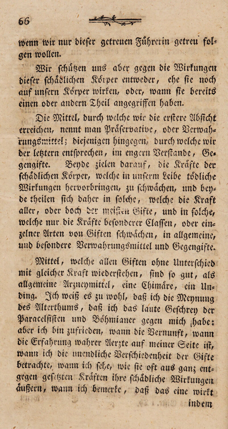 t^enn ttjic nur brefer getreuen Su^rcrin getreu fo^ gen tt)oKen* iSir fd)uöen un^ aber gegen bie ^Btrfungett tiefer fc()d5tid)en 5^diper entmeber/ e^e fre noch auf unfern Körper UJirfeu; ober, tt^ann fle bereite einen ober anbern %^)ül angegriffen f)a5en. ^?ifte(, burd) todcf)e n^ir bie erftere ^6f?d)t erreichen/ nennt man ^rdferoatioe, ober S3ermar> rung^mittel; biejenigen (jingegeu; burd) toe(cf)emir ber tegtern entfpred)en, im engem ^erflanbe, ^e* gengifte* ^epbe fielen barauf^ bie Ä'rdfte ber fd}äbUd}m 5^brper; mc(d)e in imferni £ei6e tdbnd)e 523irfungen beroorbringen, fd)todcbem unb bep^ betbcilen fid) baf)er in föld)e, toetd)e bie Straft aHer, ober bod) bei* mcifttü @ifte, unb in fold)^/ toclcbe nur bie 5lrdfte befonberer Waffen ^ ober ein^ je(ner5lrten Pon ©iften fd()mifd)en, in altgemeine, unb befonbere Sjermabrung^^mittet unb ©egengifte^ y OMtdf mld)e alleu ©iften ohne Uutcrfd)icb mit g(eid)er i^raft mieberfreben, fi'nb fo gut, ai^ aKgemeine 5ir^ncpmittel, eine (^bimdre, ein Uiu bing* 3d) meig e^ ^u mobl, bag icb bie ^Repnung be^ 5((tertf)um^, bag id) baö' laute ©efebrep ber ^aracelggen unb ^cbmianer gegen mid) fiabei aber id) bin ^ufricben, mann bie Vernunft, mann bie ©rfabrnng mabrer Sler^te auf meiner ©eite i)T, mann id) bie iiucnbticbe S5erfd)iebenbeit ber ©iftc betrad)te, mann id) febe, mie fie oft au^ gan^ ent^^ gegen gefegten f rdften ibre fdjäbMye ?ö3irftmgen dugern, mnn id) bemerfe, bag bai^ eine mirft inbern