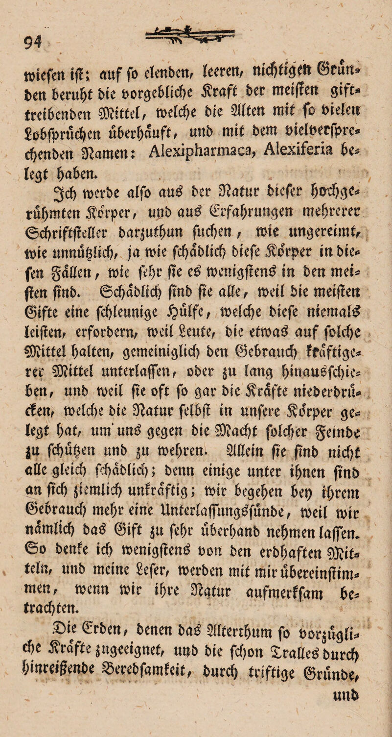 ttiefmifi: <tuf fo crmbcn, leeren, nidjtigett ©run» ben beruht bie norgeblid^e Äraft ber raeiffen gifu freibenben ®iffel, trelc^e bie Sllfen mit fo bieten $obrpn'ic^ien uber^auft, unb mit bem bielbecfprc c^enben 3Jamen: Alexipharmaca, Alexiferia be» legt &a6en* 3d) mtht aifo anß ber O^afur brefer rühmten ^^orper, uttb au^ €ifa^rungen mehrerer 0d)rift(!cllcr bar^uf&utt fud)en, mtc iinj^ereimtr t\)ie tmnullic^/ ja me fc^dblic^ biefe ,^drper m bre** fett gatten ^ mte je^r ftc tt?eni^f?en^ in ben mei^ ften ftttb* 0c^dbltdj ftnb fte atte^ mdl bie meijlett 6ifte eine fdjleumge ^>ittfe, ti^elc^e biefe niemals leittcttf erfoebernf Deuter bie etwaig auf fold)e Mittel galten/ gcmciniglicf) ben 6c6raud) ffdfti^c^* ree 0}^ter untedafenf ober (ang ^iiiau6fd)ie^ ben, unb tveil fte oft fo gav bie 5trdfte nieberbru^ dmr toeId)e bie Statur felbj! in unfere 5?drper gt^ legt bat/ um’un^^ oegen bie5Diacbt fold^er geinbe ju f(^u§en unb ^u mebren. Sittein fte ftnb nid)t ette gleich fcbdblicb; benn einige unter ihnen ftnb an ficb ^itmlicb unfrdftig; toir begeben bei^ ibrent ©ebraud) mehr eine Unterlaflimg^funbe, toeil toir ndmiieb ba^ ©ift ^u febr uberbanb nehmen laffem 00 benfe idj toenigflen^ oon ben erbbaften 0}?ita telm unb meine Sefer/ werben mit mir iibereinjiim»» men/ wenn wir ihre O^gtur aufmerffam be^ (rad)tem .^ie erben/ benen ba^ Slltertbitm fo bor^uglU ^e 5^rdfte ungeeignet/ unb bie fd)on Xratte^burd) binreigenbe S3erebfamfcit/ bur(i triftige ©runbe/ unb