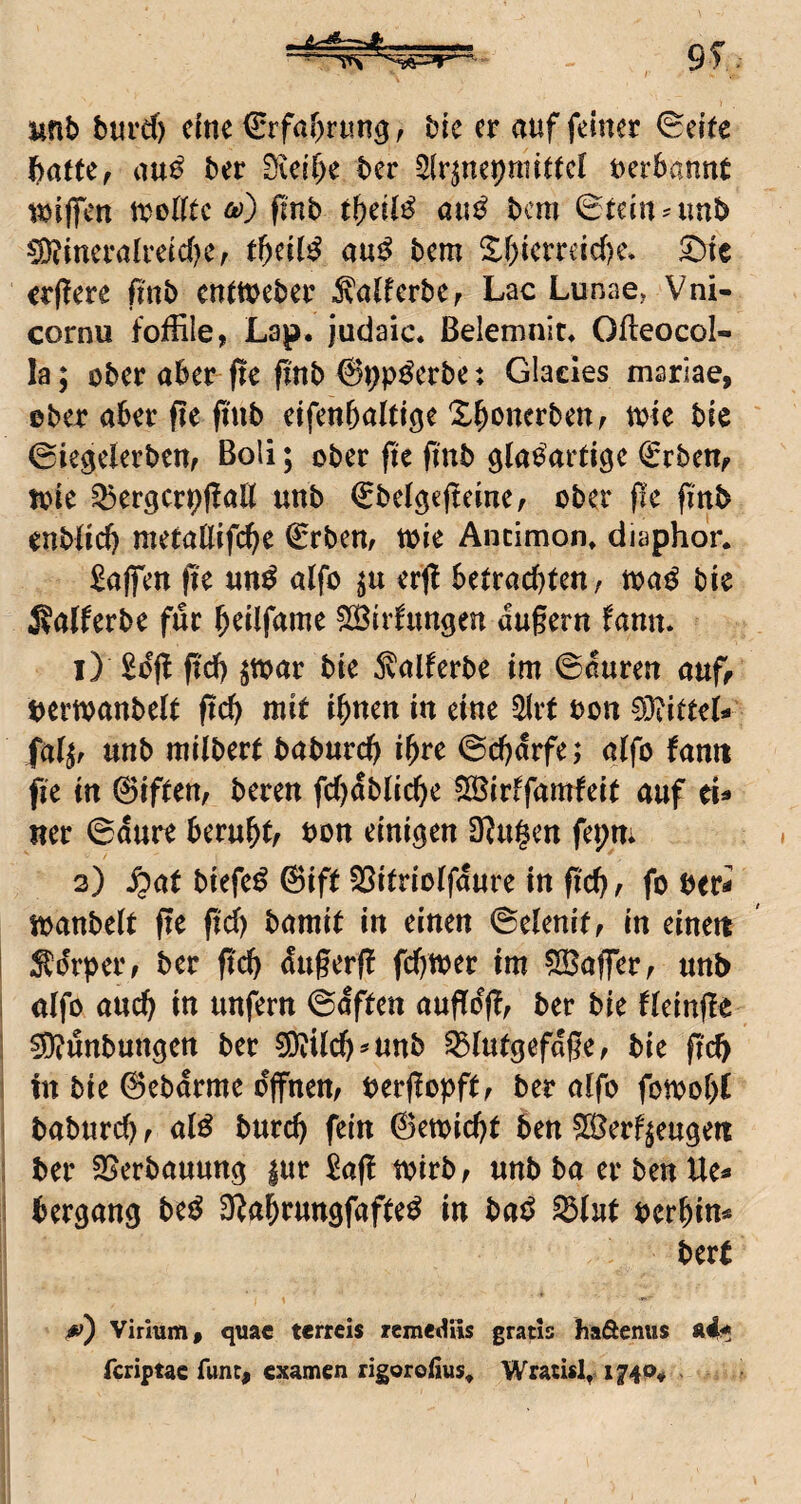 - unb burct) dne €rfa[)ntn3, bk er auf feiner 0dte batte, au^ ber Sicibe ber Slr^nepnnttct uerbannt wiffen itelfte Ä)) flnb au^ bem ©teinnmb ^tncralrdd^e, tbeit^ au^ bem S:f}ierreid)e, ^it crflere ftnb entteeber ^atferbe, Lac Lunae, Vni- cornu fotiile, Lap. judaic. ßelemnit* Ofleocol- la; ober aber fte ftnb t Glacies mariae, ©ber aber fic pnb dfenbalti^e Xbonerben, mte bic ©iegderben, Boli; ober fte ftnb gtaeardge €rben, nne ^ergcrpffalt unb ©belgefteine, ober pe pnb enbdd) nietatlifebe ©rben, teie Ancimon» diaphon Waffen pe un^ alfe erp betrachten, mß bk i?a(ferbe für b^dfume ?Iöirfnngen dugern fann. 1) £dp pd) ^tear bte ^alferbe im ©duren auf, tjermanbdt pd) mit ihnen in eine ^rt bon 0}?itteL fettet unb mitbert baburep ihre ©d)drfe; alfo famt fie in ©iften, beren fd)dblidE)e 035irffamfeit auf ü* ner ©dure beruht/ bon einigen 0?u§en fepm 2) S^at biefe^ @ift SSitriolfdure in pd), fo ber- ibanbelt pe pd) bamit in einen ©denit, in einett Ädrper, ber pch dttgerp fchtber im Gaffer, unb alfo auch in unfern ©dften aupdp, ber bte fldnpe 0)?unbungett ber 50iilch^unb 33lutgefdpe, bie pd> in bie ©ebdrme offnen, berpopft, ber alfo fotboht baburch, al^ burch fein ©emicht ben ^erf^eugeti ber 35erbauuttg |ur i^ap tbirb, unbba erbenUe^ bergang ttß 3?ahrungfafteö in bat^ ^lut berhin* bert Virium, quac terreis remettüs gratis haöenus ä4< feriptae func^ examen rigoroiius, Wracisl,