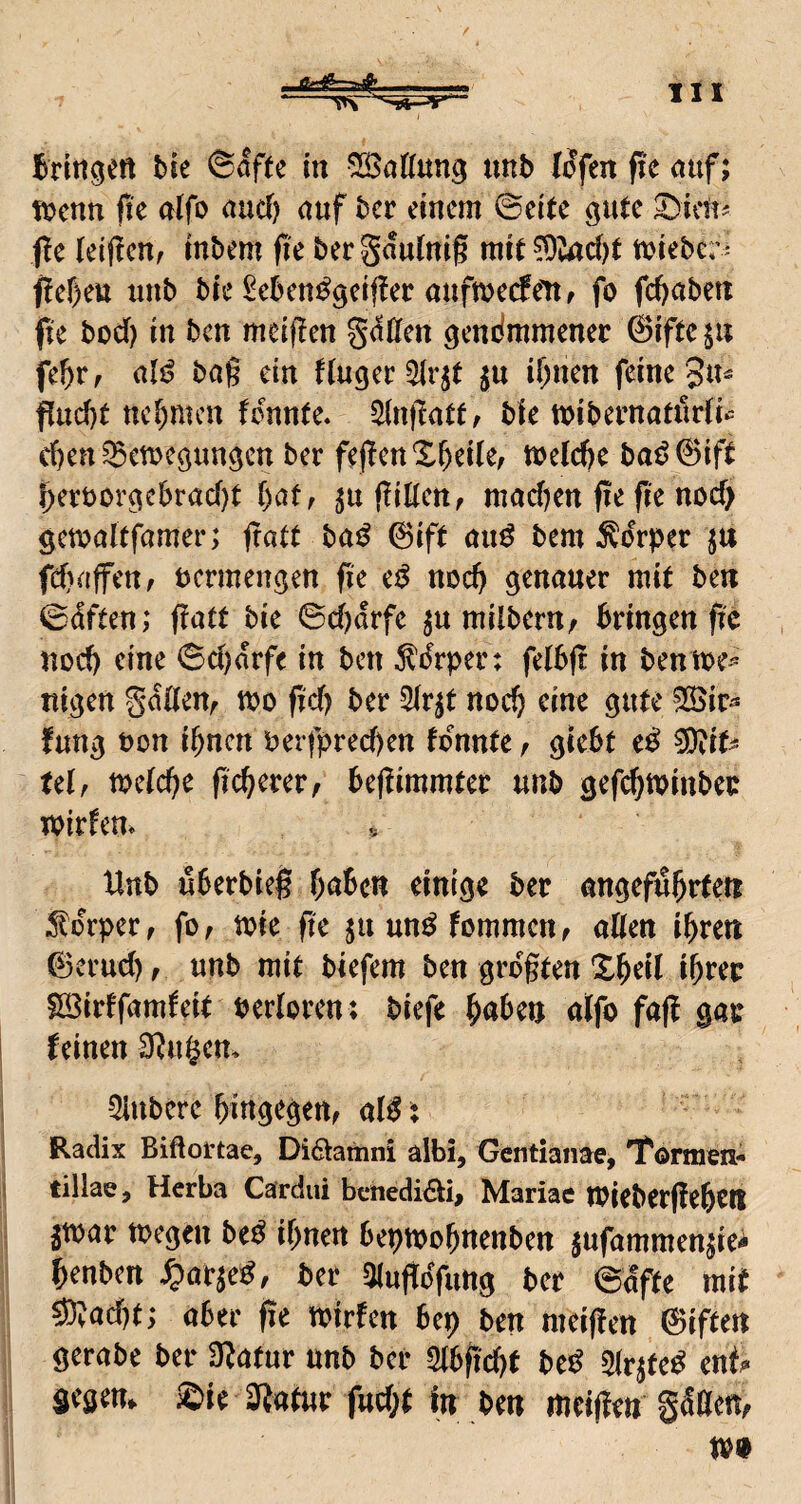 Bdttgert bie ©öftc in SBattung tmb lofenfieauf; vomn fit alfo and) auf bcr einem ©ci(e gute ^icu^ j!e leljlcnf inbem pe berSaulniß mi^ ?Dvad)t tt^iebc; - f!ef)ett unb bte ^ebcn^gcifler önfmccfeitr fo fdjabett fie bod) in ben mciflen gdCfen ^endmmenec ©iftcju fe^tf (ilß ba§ ein duger^r^t ju il)nen feine 3«^ Pud)t ttef)mcn fennte. Slnjtatt/ bk mibernatudk d)en ^emeöimgcn ber fe(!en X&eile, tt>eld)e baö0ift l;eröor^cbrad)t tyat, (kllen, madjen fie fie nod> öemakfamer; fratt ba^ ©ift anö bem Körper ju fdjaffeu/ vermengen fie ei^ noc^ genauer mit ben ©dften; (latt bie ©d)arfe ^u milberu; bringen fte uoeb eine ©d)arfe in ben Wrper: felbjt in bennje-^ ttigen gadeUf tt?o fid) ber 2ir^t noch eine gute ^ir^^ futtg t)on ihnen berfpred)en tonnte ^ gtebt e^ Ulf toetebe beflimmter unb gef(^tpinbei: TOirfem * Unb uberbie§ haben einige ber angeführten j^orper, fo, tote fte junn^fommen, alten ihren (Bernd), unb mit bkfem ben grogten Xheil ihrer Söirffamteit Pertoren; biefe höben alfo fajl gar feinen U^ugem 5lubere hingegen, a(^: Radix Biftortae, Didiamni albi, Gentianae, l'ormen- tillae, Herba Cardui benedidti, Mariae IPiebergehen 5toar toegeu be^ ihnen beptpohnenben jufammen^iei henben ^)ar^e^, ber «Kuftdfuttg ber ©dfte mit sWad)t; aber fie toirfen bep ben meigen 0iften gerabe ber 3^atur unb bei- Stbgebt be^ 3trjte^ enf^ gegen, ©ie 2^atur fttd;t In ben meijieti gätten, m