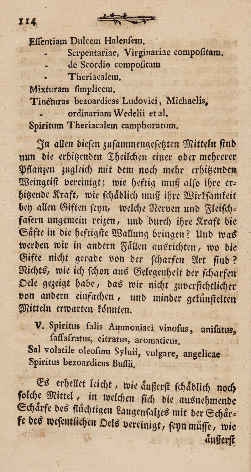 Eflentiam Dukern Halenfem. ' Serpentariae, Virginariae coiupofitam, de Scordio compofitam - Theriacalem, Mixtiiram fimplicera. Tind^uras bezoardicas Liidovici, Michaelis, - ordinariam Wedelii etal. Spiritum Theriacalem camphoratiini, 2('tt aßen btefm ^ufärnmengcfcgtcn Mitteln finb nun ble er^tgcnbm X&dicficn einer ober mehrerer ^flan|en ’^u^kicft mit bem nod) me()r crf)ii^enben ^ein^eif! bereinigt; tote heftig mug aifo if)re er- l&igenbe 5^rafc tote fcf^dbUd) mag t^re ?IÖirtfamfett Ux) aßen ©iften fcpm toelc()e Sterben unb Sieifd)^ fafern ungemein reifen, unb >urd) i^re 5vraft bie 0dfte in bie ^eftigße ?n5aßung bringen ? Unb toa^ tocrben toir in anbcrn gdßen nu^rtd)tenf too bie '©ifte nic^t gerabe bon ber fd^arfen m finb ? SRic&t^, tbie id) fd)on au^ Gelegenheit ber fdtörfen Otk gezeigt habe, ba^ mir nid)t aubcrgd)tlid)er bon anbern cinfadten, unb minbcr gefunfielten SRitteln ermarten fJunten. V. Spiritus falis Ainmonjaci vinofus, anifatus, fafFafratuSj citratus, aromaticus. Sal volatile oleofiim Syluü, vulgare, aiigelicae Spiritus bezoardicus ßuffii, r ^^^^ß^t Ietd)t, mie dugerg fchdblid) nod> in tt)cld)cn ficT) bie auönc^mcnbe ©^orfe beö fJiicijtigcn SnugcnfoljeS mi( ber ©djcr^ fe M n«fcn(M;en QM bwinigf, fcpnimiffe, mie «ußerjl